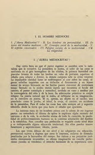 I; EL HOMBRE MEDIOCRE
l. ¿"Attrea Mediocritas"? - Jz.' Los hombres sin ·personalidad. - lll. En
torno del hombre mediocre. - IV. Concepto social de la mediocridad. - V.
El espírit11 conservador. - VI. Peligros sociales de la mediocridad. - Vli/.
La vulgaridad.
I. {AUREA MEDIOCRITAS"? .
Hay cierta hora en que el pastor ingenuo se asombra ante la natu-
raleza que le envuelve. La penumbra se espesa, el color de las cosas se
uniforma en el gris homogéneo de las siluetas, la primera humedad cre-
puscular levanta de todas las hierbas un vaho de perfume, aquiétase el
rebaño para echarse a dormir, la remota campana tañe su aviso vesperal.'
La impalpable claridad lunar se emblanquece al caer sobre las cosas; al-
gunas estrellas inquietan con su titilación el firmamento y un lejano
rumor de arroyo brincante en las breñas parece conversar de misteriosos
temas. Sentado en la piedra menos áspera que encuentra al borde del
camino, el pastor contempla y enmudece, invitado en vano a meditar por
la convergencia del sitio y de la hora. Su admiración primitiva es simple
estupor. La poesía natural que le rodea, al reflejarse en su imaginación,
no se convierte en poema. :e1 es, apenas, un objeto en el cuadro, una
· pincelada: como la piedra, el árbol, la oveja, el camino; un accidente
en la penumbra. Para él todas las cosas han sido siempre así y seguirán
siéndolo, desde la tierra que pisa hasta el rebaño que apacienta.
La inménsa masa de los hombres piensa con la cabeza de ese ingenuo
pastor: no entendería el idioma de quien le explicara algún misterio del
universo o de la vida, la evolución eterna de todo lo conocido, la posibi-
lidad de perfeccionamiento humano en la continua adaptación del hombre
a la naturaleza. Para concebir una perfección se requiere cierto nivel ético
y es indispensable alguna educación intelectual. Sin ellos pueden tenerse
fanatismos y supersticiones; ideales, jamás.
Los qúe viven debajo de ese nivel y no adquieren esa educación,
permanecen sujetos a dogmas que otros le imponen, esclavos de fórmulas
paralizadas por la herrumbre del tiempo. Sus rutinas y sus prejuicios paré-
cenles eternamente invariables; su obtusa imagina:ción no concibe perfec-
ciones pasadas ni venideras; el estrecho horizonte de su experiencia cons-
1
 