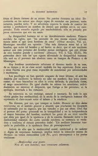EL HOMBRE MEDIOCRE
tituye el límite forzoso de su mente. No pueden formarse un· ideal. En-
contrarán en los ajenos una chispa capaz de encender sus pasiones; serán
sectarios, pueden serlo. Y no advertirán siquiera la ironía de cuantos les
invitan a arrebañarse en nombre de ideales que pueden servir, no com-
prender. Todo. ensueño seguido por muchedumbres, sólo es pensado por
pocos visionarios que son sus amos.
La desigualdad humana no es un descubrimiento moderno. Plutarco
escribió, ha siglos, que "los animales de una misma especie difieren
menos entre sí que unos hombres de otros" (Obras morales, Vol. 3).
Montaigne suscribió esa opinión: "Hay más distancia entre tal y tal
hombre, que entre tal hombre y tal bestia: es decir, que el más excelente
animal está más próximo del hombre menos inteligente, que este último
de otro hombre grande y excelente" (Ensayos-, Vol. I, Cap. XLII). No
pretenden decir más los que siguen afirmando la desigualdad humana:
ella será en el porvenir tan absoluta como en tiempos de Plutarco o de
Montaigne.
Hay hombres mentalmente inferiores al término medio de su . raza,
de su tiempo y de su clase social; también los hay superiores. Entre unos
y otros fluctúa una gran masa imposible de caracterizar por inferioridades
o excelencias.
Los psicólogos no han querido ocuparse de estos últimos; el arte los
desdeña por incoloros; la historia no sabe sus nombres. Son poco intere-
santes; en vano buscaríase en ellos la arista definida, la pincelada firme,
el rasgo característico. De igual desdén les cubren los moralistas; indivi-
dualmente no merecen el desprecio, que fustiga a los perversos, ni la
apología, reservada a los virtuosos.
Su existencia es, sin embargo,. natural y necesaria. En todo lo que
ofrece grados hay mediocridad; en la escala de la inteligencia humana ella
representa el claro-oscuro entre el talento y la estulticia.
No diremos, ·por eso, que siempre es loable. Horado no dijo áurea
mediocritas en el sentido general y absurdo que proclaman los incapaces
de sobresalir por su ingenio, por sus virtudes o por sus obras. Otro fue
el parecer del poeta: poniendo en la tranquilidad y en la independencia
el mayor bienestar del hombre, enalteció los goces de un vivir sencillo
que dista por igual de la opulencia y de- la miseria, llamando áurea a esa
mediocridad material. En cierto sentido epicúreo, su sentencia es verda-
dera y confirma el remoto proverbio árabe: "Un mediano bienestar tran•
quilo es preferible a la opulencia llena de preocupaciones".
Inferir de ello que la mediocridad moral, intelectual y de carácter
es digna de respetuoso homenaje, implica torcer la intención misma de
Horado: en versos memorables (Ad Pis., 472) menospreció a los poetas
mediocres:
... Mediocribus esse poetis
Non dí, non homines, non consessere columnae,
 