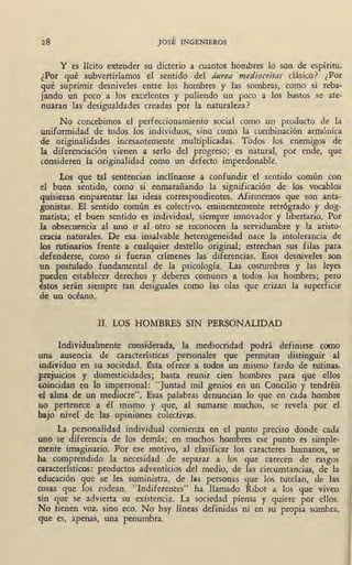 28 JOSÉ INGENIEROS
Y es lícito extender su dicterio a cuantos hombres lo son de espíritu.
¿Por qué subvertiríamos el sentido del áurea mediocritas clásico? ¿Por
qué suprimir desniveles entre los hombres y las sombras, como si reba-
jando un poco a los excelentes y puliendo un poco a los bastos se ate-
nuaran las desigualdades creadas por la naturaleza?
No concebimos el perfeccionamiento social como un producto de la
uniformidad de todos los individuos, sino como la combinación armóni~a
de originalidades incesantemente multiplicadas. Todos los enemigos de
la diferenciación vienen a serlo del progreso; es natural, por ende, que
consideren la originalidad como un defecto imperdonable.
Los que tal sentencian inclínanse a confundir el sentido común con
el buen sentido, como si enmarañando la significación de los vocablos
quisieran emparentar las ideas correspondientes. Afirmemos que son anta-
gonistas. El sentido común es colectivo, eminentemente retrógrado y dog-
matista; el buen sentido es individual, siempre innovador { libertario.· Por
1.a obsecuencia al uno o ,al otro se reconocen la servidumbre y la aristo-
cracia naturales. De esa insalvable heterogeneidad nace la intolerancia de
los rutinarios frente a cualquier destello original; estrechan sus filas para
defenderse, como si fueran crímenes las diferencias. Esos desniveles son
un postulado fundamental de la psicología. Las costumbres y las leyes
pueden establecer derechos y deberes comunes a todos los hombres; pero
éstos serán siempre tan desiguales como las olas que erizan la superficie
de un océano.
II. LOS HOMBRES SIN PERSONALIDAD
Individualmente considerada, la mediocridad podrá definirse como
una ausencia de características personales que permitan distinguir al
in.dividuo en su sociedad. Esta ofrece a todos un mismo fardo de rutinas,
prejuicios y domesticidades; basta reunir cien hombres para que ellos
coincidan en lo impersonal: "Juntad mil genios en un Concilio y tendréis
el alma de un mediocre". Esas palabras denuncian lo que en cada hombre
no pertenece a él mismo y que, al sumarse muchos, se revela por el
bajo nivel de las opiniones colec,tivas.
La personalidad individual comienza en el punto preciso donde cada
uno se diferencia de los demás; en muchos hombres ese punto es simple-
mente imaginario. Por ese motivo, al clasificar los caracteres humanos, se
ha comprendido la necesidad de separar a los que carecen de rasgos
característicos: productos adventicios del medio, de las circunstancias, de la
educación que se les suministra, de l&s personas que los tutelan, de las
cosas que los rodean. "Indiferentes" ha llamado Ribot a los que viven
sin que se advierta su existencia. La sociedad piensa y quiere por ellos.
. No tienen voz, sino eco. N<::, hay líneas definidas ni en su propia sombra,
que es, apenas, una penumbra.
 