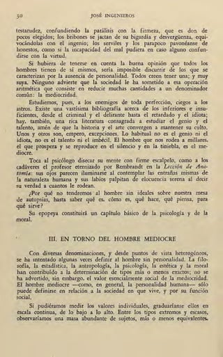 JOSÉ INGENIEROS
testarudez, confundiendo la pai;álisis con la firmeza, que es don de
pocos elegidos; los bribones se jactan de su bigardía y desvergüenza, equi-
vocándolas con el ingenio; los serviles y los parapoco pavonéanse de
honestos, como si la incapacidad del mal pudiera en caso alguno confun-
dirse con la virtud.
Si hubiera de tenerse en cuenta la buena op1mon que todos los
hombres tienen de sí mismos, sería imposible discurrir de los que se
caracterizan por la ausencia de personalidad. Todos creen tener una; y muy
suya. Ninguno advierte que la sociedad le ha sometido a esa operación
aritmética que consiste en reducir muchas cantidades a un denominador
común: la mediocridad.
Estudiemos, pues, a los enemigos de toda perfección, ciegos a los
astros. Existe una vastísima bibliografía acerca de los inferiores e insu-
ficientes, desde el criminal y el delirante hasta el retardado y el idiota;
hay, también, una rica literatura consagrada a estudiar el genio y el
talento, amén de que la historia y el arte convergen a mantener su culto.
Unos y otros son, empero, excepciones. Lo habitual no es el genio ni el
idiota, no es el talento ni el imbécil. El hombre que nos rodea a millares,
el que prospera y se reproduce en el silencio y en la tiniebla, es el me-
diocre. ·
Toca al psicólogo disecar su mente con firme escalpelo, como a los
rndáveres el profesor eternizado por Rembrandt en la Lección de Ana-
tomía: sus ojos parecen iluminarse al contemplar las entrañas mismas de
la naturaleza humana y sus labios palpitan de elocuencia serena al decir
su verdad a cuantos le rodean.
¿Por qué no tendremos · al hombre sin ideales sobre nuestra mesa
de autopsias, hasta saber qué es, cómo es, qué hace, qué piensa, para
qué sirve?
Su epopeya constituirá un capítulo básico de la psicología y de la
moral.
III. EN TORNO DEL HOMBRE MEDIOCRE
Con diversas denominaciones, y desde puntos ·de vista . heterogéneos,
se ha intentado algunas veces definir al hombre sin personalidad. La filo- ,
sofía, la estadística, la antropología, la psicología, la estética y la moral
han contribuído a la determinación de tipos más o menos exactos; no se
ha advertido, sin embargo, el valor esencialmente social de la mediocridad.
El hombre mediocre -como, en generar, la personalidad humana- sólo
puede definirse en relación a la sociedad en que vive, y por su función
social.
Si pudiéramos medir los valores individuales, graduaríanse ellos en
escala continua, de lo bajo a lo alto. Entre los tipos extremos y escasos,
observaríamos una masa abundante de sujetos, más o menos equivalentes.
 