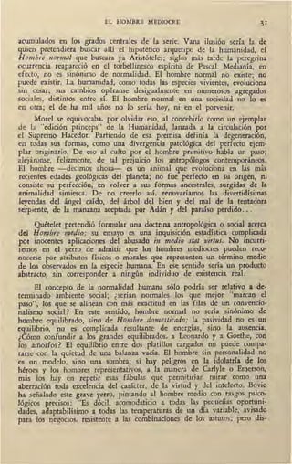 EL HOMBRE MEDIOCRE
acumulados en los grados centrales de la serie. Vana ilusión sería la de
quien pretendiera buscar allí el hipotético arquetipo de la humanidad, el
Hombre normal que buscara ya Aristóteles; siglos más tarde la peregrina
ocurrencia reapareció en el torbellinesco espíritu de Pascal. Medianía, en
efecto, no es sinónimo de normalidad. El hombre normal no ex-iste; no
puede existir. La humanidad, como todas las especies vivient~, evoluciona
sin cesar; sus cambios opéranse desigualmente en numerosos agregados
sociales, distintos entre sí. El hombre normal en una sociedad no lo es
en otra; el de ha mil años no lo sería hoy, ni en el porvenir.
Morel se equivocaba, por olvidar eso, al concebirlo como un ejemplar
de la "edición princeps" de la Humanidad, lanzada a la circulación por
el Supremo Hacedor. Partiendo de esa premisa definía la degeneración,
en todas sus formas, como una divergencia patológica del perfecto ejem-
plar originario. De eso al culto por el hombre primitivo había un paso;
alejáronse, felizmente, de tal prejuicio los antropólogos contemporáneos.
El hombre -decimos ahora- es un animal que evoluciona en las más
recientes edades geológicas del planeta; no fue perfecto en su origen, ni
consiste su perfección, en volver a sus formas ancestrales, surgidas de la
animalidad simiesca. De no creerlo así, renovaríamos las divertidísimas
leyendas del ángel caído, del árbol del bien y del mal de la tentadora
serpiente, de la manzana aceptada por Adán y del paraíso perdido...
Quételet pretendió formular una doctrina antropológica o social acerca
del Hombre medio: su ensayo ~ es una inquisición estadística complicada
por inocentes aplicaciones del abusado in medio stat virtus. No incurri-
1emos en el yerro de admitir que los hombres mediocres pueden reco-
nocerse por atributos físicos o morales que representen un término medio
de los observados en la especie humana. En ese sentido ,sería un producto
abstracto, sin corresponder a ningún individuo de existencia real.
El concepto de la normalidad humana sólo podría ser relativo a de-
terminado ambiente social; ¿serían normales los que mejor "marcan el
paso", los que se alínean con más exactitud en las filas de un convencio-
nalismo social? En este sentido, hombre normal no sería sinónimo de
hombre equilibrado, sino de Hombre domesticado; la pasividad no es un
equilibrio, no es complicada resultante de energías, sino la ausencia.
¿Cómo confundir a los grandes eqw1ibrados, a Leonardo y a Goethe, con
los amorfos? El equilibrio entre dos platillos cargados no puede compa-
rarse con la quietud de una balanza vacía. El hombre sin personalidad no
es un modelo, sino una sombra; si hay peligros en la idolatría de los
héroes y los hombres representativos, a la manera de Carlyle o Emerson,
más los hay en repetir esas fábulas que permitirían mirar como una
aberración toda excelencia del carácter, de la virtud y del intelecto. Bovio
ha señalado este grave yerro, pintando al hombre medio con rasgos psico-
lógicos precisos: "Es dócil, acomodaticio a todas las pequeñas oportuni-
dades, adaptabilísimo a todas las temperaturas de un día variable, avisa~o
para los negocios, resistente a las combinaciones de los astutos; pero d1s-
 