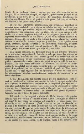 32 JOSÉ INGENIEROS
locada de su mediocre esfera y ungido por una feliz combinación de
intrigas, él se derrumba siempre, en seguida, precisamente porque es un
equilibrista y no lleva en sí las fuerzás del equilibrio. Equilibrista no
significa equilibrado. Ese es el prejuicio más grave, del hombre mediocre
equilibrado y del genio desequilibrado".
En sus más indulgentes comentaristas, ese pretendido equilibrio se
establece entre cualidades poco dignas de admiración, cuya resultante pro-
voca más lástima que envidia. Alguna vez recibió Lombroso un telegrama
decididamente norteamericano. Era, en efecto, de un gran diario, y soli-
citaba una extensa respuesta telegráfica a la pregunta presentada con la
sugerente recomendación de un cheque: ¿Cuál es el hombre normal? La
respuesta desconcertó, sin duda, a los lectores. Lejos de alabar sus virtudes,
trazaba un cuadro de caracteres negativos y estériles: "buen apetito, traba-
jador, ordenado, egoísta, aferrado a sus costumbres, misoneísta, paciente,
respetuoso de toda autoridad, animal doméstico". O, en más breves pa-
labras, frrtges consumere natus, que dijo el poeta latino.
Con ligeras variantes, esa definición evoca la del Filisteo: "Producto
de la costumbre, desprovisto de fantasía, ornado por todas las virtudes de
la mediocridad, llevando una vida honesta gracias a la moderación de sus
exigencias, perezoso en sqs concepciones intelectuales, sobrellevando con
paciencia conmovedora todo el fardo de prejuicios que heredó de sus ante-
pasados". En esas líneas reflejanse las invectivas, ya clásicas de Heine
contra la mentalidad que él creía corriente entre sus compatriotas. Por su
parte, Schopenhauer, en sus Aforismos, definió el perfecto filisteo como
un ser que se deja engañar por las apariencias y toma en serio todos
los dogmatismos sociales: constantemente ocupado de someterse a las
farsas mundanas.
A esas definiciones del hombre medio pueden aproximarse otras de_
carácter intelectual o estético, no exentas de interés, aunque unilaterales.
Para algunos, la mediocridad consistiría en la ineptitud para ejercitar las
· más altas cualidades del ingenio; para otros, sería la inclinación a pensar
a ras de tierra. Mediocre correspondería a Burgués, por contraposición a ·
Artista; Flaubert lo definió como "un hombre que piensa bajamente".
Juzgado con ese criterio, le parece detestable.
Tal resulta en la magnífica silueta de Hello, traspapelado prosista
católico que nos enseñó a admirar Rubén Darío. Distingue ªl mediocre
del imbécil; éste ocupa un extremo del mundo y el genio ocupa otro;
el mediocre está en el centro. ¿Será, entonces, lo que en filosofía, en
política o en literatura, se llama un ecléctico, un justo medio? De ninguna
manera, contesta. El que es justo-medio, lo sabe, tiene la intención de
serlo; el hombre mediocre es justo-medio sin sospecharlo. Lo es por natu-
raleza, no por opinión; por carácter, no por accidente. En todo minuto de
su vida, y en cualquier estado de ánimo, será siempre mediocre. Su rasgo
característico, absolutamente inequívoco, es su deferencia por la opinión
de los demás. No habla nunca; repite siempre. Juzga a los hombres como
 