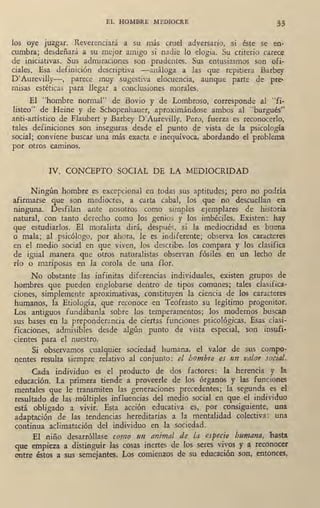 EL HOMBRE MEDIOCRE 33
los oye juzgar. Reverenciará a su más cruel adversario, si éste se en-
cumbra; desdeñará a su mejor amigo si nadie lo elogia. Su criterio carece
de iniciativas. Sus admiraciones son prudentes. Sus entusiasmos son ofi-
ciales. Esa definición descriptiva -análoga a las que repitiera Barbey
D'Aurevilly-, parece muy sugestiva elocuenc'ia, aunque parte de pre,
misas estéticas para llegar a condusiones morales.
El "hombre normal" de Bovio y de Lombroso, corresponde al "fi.
listeo" de Heine y de Schopenhauer, aproximándose ambos al "burgués"_
anti-artístico de Flaubert y Barbey D'Aurevilly. Pero, fuerza es reconocerlo,
tales definiciones son inseguras desde el punto de vista de la psicología
" social; co0viene buscar una más exacta e inequívoca, abordando el problema
por otros caminos.
IV. CONCEPTO SOCIAL DE LA MEDIOCRIDAD
Ningún·hombre es excepcional en todas sus aptitudes; pero no podría
afirmarse que son medioc~es, a carta cabal, los que no descuellan ea
ninguna. Desfilan ante nosotros como simples ejemplares de historia
natural, con tanto derecho como los genios y los imbéciles. Existen: hay
que estudiarlos. El moralista dirá, después, sí la mediocridad es buena
o mala; al psicólogo, por ahora, le es indiferente; observa los caracteres
en el medio socia'l en que viven, los describe, los compara y los clasifica
de igual man€ra que otros naturalistas observan fósiles en un lecho de
río o mariposas en la corola de una flor. 
No obstante las infinjtas diferencias individuales, existen grupos de
hombres que pueden englobarse dentro de tipos comunes; . tales clasifica·
ciones, simplemente aproximativas, constituyen la ciencia de los caracteres
humanos, la Etiología, que reconoce en Teofrasto su legítimo progenitor.
Los antiguos fundábanla sobre los temperamentos; los modernos buscan
sus bases en la preponderancia de ciertas funciones psicológicas. Esas clasi-
ficaciones, admisibles desd_e algún punto d@ vista especial, son insufi•
cientes para el nuestro.
Si observamos cualquier sociedad humana, el valor de sus compo•
nentes resulta siempre relativo al conjunto: el hombre es un valor social.
Cada individuo es el producto de dos factores: la herencia y la
educación. La primera tiende a proveerle de los órganos y las funciones
mentales que le transmiten las generaciones precedentes; la segunda es el
resultado de las múltiples influencias del medio sociai en que el individuo
está obligado a vivir. Esta acción educativa es, por consiguiente, una
adaptación de las tendencias her,editarias a la mentalidad colediva: una
continua aclimatación del individuo en la sociedad.
El niño desarróllase como 1.m animal de la especie humana, hasta.
que empieza a distinguir las cosas inertes de los seres vivo.s y a reconocer
entre éstos a sus semejantes. Los comienzos de su educación son, entonces,
 