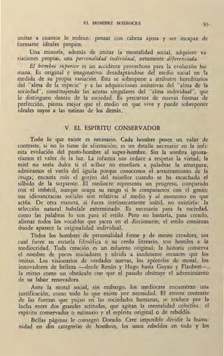 EL HOMBRE MEDIOCRE .,5
umtar a cuantos le rodean: pensar con cabeza a¡ena y ser incapaz de
formarse ideales propios.
Una minoría, además de imitar ia mentalidad social, adquiere va-
riaciones propias, una personalidad individual, netamente diferenciada.
El hombre superior es un accidente provechoso para la evolución hu-
mana. Es original e imaginativo, desadaptándose del medio social en la
medida de su propia variación. Esta se sobrepone a atributos hereditarios
del "alma de la especie" y a las adquisiciones imitativas del "alma de la
sociedad", constituyendo las aristas singulares del "alma individual", que
le distinguen dentro de la sociedad. Es precursor de nuevas formas de
perfección, piensa mejor que el medio en que vive y puede sobreponer
ideales suyos a las rutinas de los demás.
V. EL ESPIRITU CONSERVADOR
Todo lo que existe es necesario. Cada hombre posee un valor de
contraste, si no lo tiene de afirmación; es un detalle necesario eq la infi-
nita evolución del proto-hombre al super-hombre. Sin la sombra ignora-
ríamos el valor de la luz. La infamia nos induce a respetar la virtud; la
miel no sería dulce si el acíbar no enseñara a paladear la amargura;
admiramos el vuelo del águila porque conocemos el arrastramiento de la
oruga; encanta más el gorjeo del ruiseñor cuando se ha escuchado el
silbido de la serpiente. El mediocre representa un progreso, comparado
con el imbécil, aunque ocupa su rango si le comparamos con el genio:
sus idiosincracias sociales son relativas al me4io y al momento en que
actúa. De otra manera, si fuera intrínsecamente inútil, no existiría: la
selección natural habríale exterminado. Es necesario para la sociedad,
como las palabras lo son para el estilo. Pero no bastaría, para crearlo,
alienar todos los vocablos que yacen en el diccionario; el estilo comienza
donde aparece la originalidad individual.
T6dos los hombres de personalidad firme y de mente creadora, sea
cual fuere su escuela filosófica o su credo literario, son hostiles a la
mediocridad. Toda creación es un esfuerzo original; la historia conserva
el nombre de pocos iniciadores y olvida a innúmeros secuaces que los
.imitan. Los visionarios de verdades nuevas, los apóstoles ,de moral, los
innovadores de belleza -desde Renán y Hugo hasta Guyau y Flaubert-,
la miran como un obstáculo con que el pasado obstruye el advenimiento
de su labor renovadora.
Ante la moral social, sin embargo, los mediocres encuentran una
justificación, como todo lo que existe por necesidad. El eterno contraste
de las fuerzas que pujan en las sociedades humanas, se traduce por la
lucha entre dos grandes actitudes, que agitan la mentalidad colectiva: el
espíritu conservador o rutinario y el espíritu original o de rebeldía.
Bellas páginas le consagró Dorado. Cree imposible dividir la huma-
nidad en dos categorías de hombres, los unos rebeldes en todo y los
 