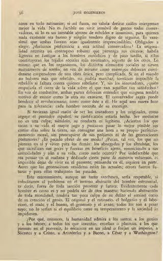 JOSÉ INGENIEROS
otros en todo rutinarios; si así fuera, no sabría decirse cuáles interpretan
mejor la vida. No es factible un vivir inmóvil de gentes todas conser-
vadoras, ni lo es un inestable ajetreo de rebeldes e insumisos, para quienes
nada existente sea bueno y ningún sendero digno de seguirse. Es vero-
símil que ambas fuerzas sean igualmente imprescindibles. Obligados a
elegir, ¿daríamos preferencia a una actitud conservadora? La origina-
lidad necesita un contrapeso robusto que prevenga sus excesos;_ habría
ligereza en fustigar a los hombres metódicos y de paso tardío, si ellos
constituyeran los tejidos sociales más resistentes, soporte de los otros. Lo
mismo que en los organismos, los distintos elementos sociales se sirven
mutuamente de sostén; en vez de mirarse como enemigos debieran consi-
derarse cooperadores de una obra única, pero complicada. Si en el mundo
no hubiera más que rebeldes, no podría marchar, tornárase imposible la
rebeldía si faltara contra quienes rebelarse. Y, sin los innovadores, ¿quién
empujaría el carro de la vida sobre el que van aquéllos tan satisfec~os?
En vez de combatirse, ambas partes debieran entender que ninguna tendría
motivo de existir como la otra ._no existiese. El conservador sagaz puede
bendecir al revolucionario, tanto como éste a él. He aquí una nueva base
para la tolerancia: cada hombre necesita de su enemigo.
Si tuvieran igual razón de ser los imitadores y los originales, como
arguye el pensador español, su justificación estaría hecha. Ser mediocre
no .es una culpa; siéndolo, su conducta es legítima. ¿Aciertan los que
sacan a su vida el mayor jugo y procuran pasar lo mejor posible sus
cortos días sobre la tierra, sin consagrar una hora a su propio perfeccio-
namiento moral, sin preocuparse de sus prójimos ni de las generaciones
posteriores ? ¿Es pecado obrar de ese modo ? .¿Pecan, tal vez, los que no
piensan en sí y viven para los demás: los abnegados y los altruístas, los
que sacrifican sus goces y fuerzas en beneficio ajeno, renunciando a sus
comodidades y aún a su vida, como suele ocurrir? Por indefectible que
sea pensar en el mañana y dedicarle cierta parte de nuestros esfuerzos, es
imposible dejar de vivir en el presente, pensando en él, siquiera en parte.
.Antes que las generaciones venideras están las actuales; otrora fueron fu-
turas y para ellas trabajaron las pasadas.
Este razonamiento, aunque un tanto sanchesco, sería respetable, si
colocáramos el problema en el terreno abstracto del hombre extrasocial,
es decir, fuera de toda sanción presente y futura. Evidentemente -cada
hombre es como es y no podría ser de otra manera; haciendo · abstracción
de toda moralidad, tendría tao poca culpa de su delito el asesino como
de su creación el genio. El original y el rutinario, el holgazán y el labo-
rioso, el malo y el bueno, el generoso y el avaro, todos los son a pesar
suyo; no lo serían si el equilibrio entre su temperamento y la sociedad lo
impidiesen.
¿Por qué, entonces, la humanidad admira a los santos, a los genios
y a los héroes, a todos los que inventan, enseñan o plasman, a los que
piensan en el porvenir, lo encarnan en un ideal o forjan un imperio, a
Sócrates y a Cristo, a Aristóteles y a Bacon, a César y a Washington ?
 