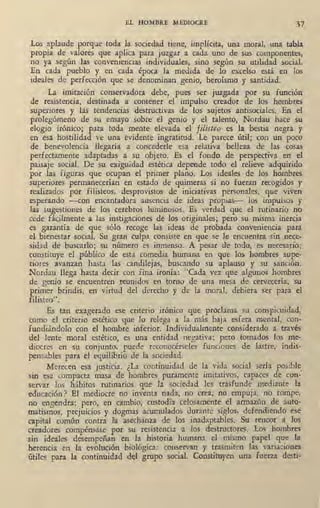 EL HOMBRE MEDIOCRE 37
Los aplaude porque toda la sociedad tiene, implícita, una moral, una tabla
propia de valores que aplica para juzgar a cada uno de sus componentes,
no ya según las conveniencias individuales, sino según su utilidad social.
En cada pueblo y en cada época la ,medida de lo excelso está en los
ideales de perfección que se denominan genio, heroísmo y santidad.
La imitación conservadora debe, pues ser juzgada por su función
de resistencia, destinada a contener el impulso creador de los hombres
superiores y las tendencias destructivas de los sujetos antisociales. En el
prolegómeno de su ensayo sobre el genio y el talento, Nordau hace su
elogio irónico; para toda mente elevada el filisteo es la bestia negra y
en esa hostilidad _ve una evidente ingratitud. Le parece útil; con un poco
de benevolencia llegaría a concederle esa relativa belleza de las cosas
perfe~tamente adaptadas a su objeto. Es el fondo de perspectiva en el
paisaje social. De su exiguidad estética depende todo el relieve adquirido
por las figuras que ocupan el primer plano. Los ideales de los hombres
superiores permaneq:rían en estado de quimeras si no fueran recogidos y
realizados por filisteos, desprovistos de iniciativas personales, que viven
esperando -con encantadora ausencia de ideas propias- los impulsos y
las sugestiones de los cerebros luminosos. Es verdad que el rutinario no
cede fácilplente a las instigaciones de los originales; pero su misma inercia
es garantía de que sólo recoge las ideas de probada conveniencia para
el bienestl!,r social. Su gran culpa consiste en que se le encuentra sin nece-
sidad de buscarlo; su número es inmenso. A pesar de todo, es necesario;
constituye el público de esta comedia humana en que los hombres supe-
riores avanzan hasta las candilejas, buscando su aplauso y su · sanción.
Nordau llega hasta decir con fina ironía: "Cada vez que algunos hombres
de genio se encuentren reunidos en torno de una mesa de cervecería, su
primer brindis, en virtud del derecho y de la moral, debiera ser para el
filisteo".
Es tan exagerado ese criterio irónico que proclama su conspicuidad,
como el criterio estético que lo relega a la más baja esfera mental, con-
fundiándolo con el hombre inferior. Individualmente considerado a través
del lente moral estético, es una entidad negativa; pero tomados los me-
diocres en su conjunto, puede reconocérseles funciones de lastre, indis-
pensables para el equilibrio de la sociedad.
Merecen esa justicia. ¿La continuidad de la vida social sería posible
sin esa compacta masa de hombres puramente imitativos, capaces de con.'
servar los hábitos rutinarios que la sociedad les trasfunde mediante la
educación? El mediocre no inventa nada, no crea, no empuja, no rompe,
no engendra; pero, en cambio, custodia celosamente el armazón de auto-
matismos, prejuicios y dogmas acumulados durante siglos, defendiendo ·ese
capital común contra la asechanza de los inadaptables. Su rencor a los
creadores compénsase por su resistencia a los destructores. Los hombres
sin ideales desempeñan en la historia humana el mismo papel que la
herencia en la evolución biológica: couservan y trasmiten las Yariaciones
útiles para la continuidad del grupo social. Constituyen una fuerza desti-
 