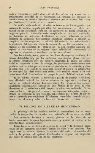 JOSÉ INGENIEROS
nada a contrastar el poder disolvente de los inferiores y a contener las
anticipaciones atrevidas de los visionarios. La cohesión del conjunto los
necesita, como un mosaico bizantino al cemento que lo sostiene. Pero -hay
que decirlo- el cemento no es el mosaico. ·
Su acción sería nula sin el esfuerzo ·fecundo de los originales, que
inventan lo imitado después por ellos. Sin los mediocres no habría esta-
bilidad en las sociedades; pero sin los superiores no puede concebirse el
progreso, pues la civilización .sería inexplicable en una raza constituída
por hombres sin iniciativa. Evolucionar es variar; solamente se varía
mediante la invención. Los hombres imitativos limítanse a atesorar las
conquistas de los originales; la utilidad del rutinario está subordinada a
la existencia del idealista, como la fortuna de los libreros estriba en el
ingenio de los escritores. El "alma social" es una empresa anónima que
explota las creaciones de las mejores "almas individuales", resumiendo las
experiencias adquiridas y enseñadas por los innovadores.
Son las minoría; éstos, pero son levaduras de mayorías venideras. Las
rutinas defendidas hoy por los mediocres, son simples glosas colectivas
de ideales, concebidos ayer por hombres originales. El grueso del rebaño
social va ocupando, a paso de tortuga, las posiciones atrevidamente con-
quistadas mucho antes por sus centinelas perdidos en la distancia; y éstos
ya están muy lejos cuando la masa cree asentar el paso a su retaguardia.
Lo que ayer fue ideal contra una rutina, será mañana rutina, a su vez,
contra otro ideal. Indefinidamente, porque la perfectibilidad es indefinida.
Si los hábitos resumen la experiencia pasada de pueblos y de hom-
bres, dándoles unidad, los ideales orientan su experiencia venidera y
marcan su probable destino. Los idealistas y los rutinarios son factores
igualmente indispensables, aunque los unos recelen de los otros. Se com-
plementan en la evolución social, maguer se miren con oblicuidad. Si los
primeros hacen más pafa el porvenir, los segundos interpretan mejor el
pasado. La evolución de una sociedad, espoloneada por el afán de perfec-
ción y contenida por tradiciones difícilmente removibles, detendríase para
~iempre sin el uno y sufriría sobresaltos bruscos sin las otras.
VI. PELIGROS SOCIALES DE LA MEDIOCRIDAD
La psicología de los hombres mediocres caracterízase por un rasgo
común: la incapacidad de concebir una perfección, de formarse un ideal.
Son rutinarios, honestos y mansos; piensan con la cabeza de los
demás, comparten la ajena hipocresía moral y ajustan su carácter a las
domesticidades convencionales.
' Están fuera de su órbita el ingenio, la virtud y- la dignidad, privi-
legios de los caracteres excelentes; sufren de ellos y los desdeñan. Son
ciegos para las auroras; ignoran la quimera del artista, el ensueño del
sabio . y la pasión del apóstol. Condenados a vegetar, no sospechan
que existe el infinito más allá de sus ~orizontes.
 