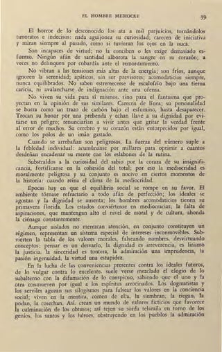 EL HOMBRE MEDIOCRE 39
El horror de lo desconocido los ata a mil preJU1C10s, tornándolos
timoratos e indecisos: nada aguijonea su curiosidad; carecen de iniciativa
y miran siempre al pasado, como si tuvieran los ojos en la nuca.
Son incapaces de virtud; no la conciben o les exige demasiado es-
fuerzo. Ningún afán de santidad alborota la sangre en su corazón; a
veces no delinquen por cobardía ante el remordimiento.
No vibran a las tensiones más altas de la energía; son fríos, aunque
ignoren la_~erenidad; apáticos, sin ser previsores; acomodaticios siempre,
nunca equilibrados. No saben estremecerse de escalofrío bajo una tierna
caricia, ni avalancharse de indignación ante una ofensa.
No viven su vida para sí mismos, sino para el fantasma que pro-
yectan en la opinión de sus similares. Carecen de línea; su personalidad
se borra como un trazo de carbón bajo el esfumino, hasta desaparecer.
Trocan su honor por una prebenda y echan llave a su dignidad por evi-
tarse un peligro; renunciarían a vivir antes que gritar la verdad frente
al error de muchos. Su cerebro y su corazón están entorpecidos por igual,
como los polos de un imán gastado.
Cuando se arrebañan son peligrosos. La fuerza del número suple a
la febledad individual: acumúnanse por millares para oprimir a cuantos
desdeñan encadenar su mente con los eslabones de la rutina.
Substraídos a la curiosidad del sabio por la coraza de su insignifi-
cancia, fortifícanse en la cohesión del total; por eso la mediocridad es
moralmente peligrosa y su conjunto es nocivo en ciertos momentos de,
la historia: cuando reina el clima de la mediocridad.
!!pocas hay en que el eqtúlibrio social se rompe en su favor. El
ambiente tórnase refractario a todo afán de perfección; los ideales se
agostan y la dignidad se ausenta; los hombres acomodaticios tienen su
primavera florida. Los estados conviértense en mediocracias; la falta de
aspiraciones, que mantengan alto el nivel de moral y de cultura, ahonda
la ciénaga constantemente.
Aunque aislados no merezcan atención, en conjunto constituyen un
régimen, representan un sistema especial de intereses inconmovibles. Sub-
vierten la tabla de los valores morales, falseando nombres, desvirtuando
conceptos: pensar es un desvarío, la dignidad es irreverencia, es lirismo
la justicia, la sinceridad es tontera, la admiración una imprudencia, la
pasión ingenuidad, la virtud una estupidez.
En la lucha de las conveniencias presentes contra los ideales futuros,
de lo vulgar contra lo excelente, suele verse mezclado el elogio de lo
subalterno con la difamación de lo conspicuo, sabiendo que el uno y la
otra conmueven por igual a los espíritus arrocinados. Los dogmatis_tas y
los serviles aguzan sus silogismos para falsear los valores en la conoenoa
social; viven en la mentira, comen de ella, la siembran, la riegan, la
podan, la cosechan. Así. crean un mundo de ·valores ficticios que favorece
la culminación de los obtusos; así tejen su sorda telaraña en torno de los
genios, los santos y los héroes, obstruyendo en los pueblos la admiración
 