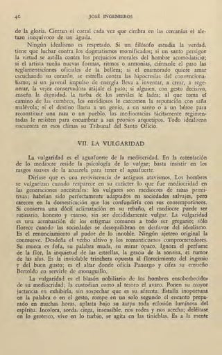 JOSÉ INGENIEROS
de la gloria. Cierran el corral cada vez que cimbra en las cercanías el ale-
tazo inequívoco de un águila.
Ningún idealismo es respetado. Si un filósofo estudia la verdad,
tiene que luchar contra los dogmatismos momificados; si un santo persigue
la virtud se astilla contra los prejuicios morales del hombr.e acomodaticio;
si el artista sueña nuevas formas, ritmos o armonías, ciérranle el paso las
r~glamentaciones oficiales de la belleza; si el enamorado quiere amar
1:scuchando su corazón, se estrella contra las hipocresías del convmciona-
fümo; si un juvenil impulso de energía lleva a inventar, a crear, a rege-
nerar, la vejez conservadora atájale el paso; si alguien, con gesto decisivo.,
enseña la dignidad, la turba de los serviles le ladra; al que toma el
camino de las 'cumbres, los envidiosos le carcomen la reputación con saña
malévola; si el destino llama a un genio, a un santo o a un héroe paia
reconstituir una raza o un pueblo, las mediocracias tácitamente regimen-
tadas le resisten para encumbrar a sus propios arquetipos. Todo idealismó
encuentra en esos climas su Tribunal del Santo Oficio.
VII. LA VULGARIDAD
La vulgaridad es el aguafuerte de la mediocridad. En la ostentación
de lo mediocre reside la psicología de lo vulgar; basta insistir en los
rasgos_suaves de la acuarela para tener el aguafuerte.
Diríase que es una reviviscencia de antiguos atavismos. Los hombres
se vulgarizan cuando reaparece en su carácter lo que fue mediocridad en
las generaciones ancestrales: los vulgares son mediocres de razas píimi-
tivas: habrían sido perfectamente adaptados en sociedades salvajes, pero
carecen -en la domesticación que los confu1,1diría con sus contemporaneos.
Si conserva una dócil aclimatación en su rebaño, el mediocre puede ser
rutinario, honesto y manso, sin ser decididamente vulgar. La vulgaridad
es una acentuación de los estigmas comunes a todo ser gregario; sólo
florece cuando las sociedades se desequilibran en desfavor del idealismo,
Es el renunciamiento al pudor de lo innoble. Ningún ajetreo ,original la
conmueve. Desdeña el verbo altivo y los romanticismos comprometedores.
Su mueca es fofa, su palabra muda, su mi;rar opaco. Ignora el perfume
de la flor, la inquietud de las estrellas, la gracia de la sonrisa, el rumat
de las alas. Es la inviolable trinchera opuesta al florecimiento del ingenio
y del buen gusto; es el altar donde oficia Panurgo y cifra su ensueño
Bertoldo en servirle de monaguillo.
' La vulgaridad es el blasón nobiliario de los hombres ensoberbecido&
de su mediocridad; la custodian como al tesoro el avaro. Ponen su mayor
jactancia en exhibirla, sin sospechar que es su afrenta. 'Estalla inoportuna
en la palabra o en el gesto, rompe en un solo segundo el encanto prepa-
rado en muchas horas, aplasta bajo su zarpa toda eclosión luminosa del
espíritu: Incolora, sorda, ciega, insensible, nos rodea y nos acecha; deléitase
en lo grotesco, vive en lo turbio; se agita en las tinieblas. Es a la mepte
 