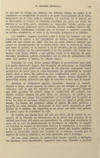 EL HOMBRE MEDIOCRE 41
lo que son al cuerpo los defectos los defectos físicos, lá cojera o el
estrabismo: es iacapacidad de pensar y de amar, incomprensión de lo bello,
desperdicio de la vida, toda la sordidez. La conducta, en sí misma, no
es distinguida ni vulgar; la intención ennoblece los actos, los eleva, los
idealiza y, en otros casos, determina su vulgaridad. Ciertos gestos, que
en circunstancias ordinarias serían sórdidos, pueden resultar poéticos, épi-
cos; cuando Cambronne, invitado por el enemigo a rendirse, responde
su palabra memorable, se eleva a un escenario homérico y es sublime.
Los hombres vulg~res querrían, pedir a Circé los brebajes con que
transforme en cerdos a los compañeros de Ulises, para recetárselos a
todos los que poseen un ideal. Los hay en todas partes y siempre que
ocurre un recrudecimiento de la mediocridad: entre la púrpura lo mismo
gue entre la escoria, en la avenida y en el suburbio, en los parlamentos
y en las cárceles, en las universidades y en los pesebres. En ciertos mo-
mentos osan llamar ideales a sus apetitos, como si la urgencia de satis-
facciones inmediatas pudiera confundirse con el afán de perfecciones infi-
nitas. Los apetitos se hartan; los ideales nunca.
Repudian las cosas líricas porque obligan a pensamientos muy altos
y a gestos demasiado dignos. Son incapac_es de estoicismos: su frugalidad
es un cálculo para gozar más tiempo de los placeres, reservando mayor
perspectiva de goces para la vejez impotente. Su generosidad es siempre
dinero dado a usura. Su amistad es una complacencia servil o una adu-
lación provechosa. Cuando creen practicar alguna virtud, degradan la
honestidad misma, afeándola con algo de miserable o bajo que la macula.
Admiran el utilitarismo egoísta, inmediato, menudo, al contado.
Puestos a elegir, nunca seguirán el camino que les indique su propia in-
clinación, sino el que 1es marcaría el cálculo de sus iguales. Ignoran
que toda grandeza de espíritu exige la complicidad del corazón. Los
ideales irradian siempre un gran calor; sus prejuicios, en cambio, son
fríos, porque son ajenos. Un pensamiento no fecundado por la pasión es
como los soles de invierno; alumbran pero bajo sus rayos se puede morir
helado. La bajeza del propósito rebaja el mérito de todo esfuerzo y
aniquila las cosas elevadas. Excluyendo el ideal queda suprimida la posi-
bilidad de lo sublime. La vulgaridad es un cierzo que hiela todo germen
de poesía capaz de embellecer .la vida. '
El hombre sin ideales hace del arte un oficio, de la ciencia un co-
mercio, de la filosofía un instrumento, de la virtud una empresa, de la
caridad una fiesta, del placer un sensualismo. La vulgaridad transforma el
amor de la vida en pusilanimidad, la prudencia en cobardía, el orgullo
en vanidad, el respeto en servilismo. Lleva a la ·ostentación, a la avaricia,
a la falsedad, a la avidez, a la simulación; detrás del hombre mediocre
asoma el antepasado salvaje que conspira en su interior, acosado por el
hambre de atávicos instintos y sin otra aspiración que el hartazgo.
En esas crisis, mientras la mediocridad tórnase atrevida y militante,
los idealistas viven desorbitados, esperando ·otro clima. Enseñan a purificar
 