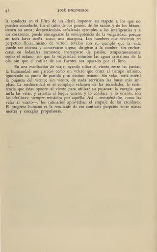 42 JOSÉ INGENIEROS
la conducta en el filtro de un ideal; imponen su respeto a los que no
pueden concebirlo. En el culto de los genios, de los santos y de los héroes,
tienen su arma; despertándolo, señalando ejemplos a las inteligencias y a
los corazones, puede amenguarse la omnipotencia de la vulgaridad, porgue
en toda larva sueña, acaso, una mariposa. Los hombres que vivieron en
perpetuo florecimiento de virtud, revelan con su ejemplo que la vida
puede ser intensa y conservarse digna; dirigirse a la cumbre, sin enchar-
carse en lodazales tortuosos; encresparse de pasión, tempestuosamente
como el océano, sin ··que la vulgaridad enturbie las aguas cristalinas de la
ola, sin que el rutilar de sus fuentes sea opacado por el limo.
En una meditación de viaje, oyendo silbar el viento entre las jarcias,
la humanidad nos pareció como un velero que cruza el tiempo infinito,
ignorapdo su punto de partida y su destino remoto. Sin velas, sería estéril
la pujanza del viento; sin viento, de nada servirían las lonas más am-
plias. La mediocridad es el complejo velamen de las sociedades, la resis-
tencia que éstas oponen al viento para utilizar su pujanza; la energía que
infla las velas, y arrastra el buque entero, y lo conduce, y lo orienta, son
los idealistas: siempre resistidos por aquélla. Así -resistiéndolos, como las
velas al viento-, los rutinarios aprovechan el empuje de los creadores.
El progreso humano es la resultante de ese contraste perpetuo entre masas
inertes y energías_ propulsoras.
..
 