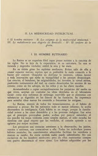 II. LA MEDIOCRIDAD INTELECTUAL
'
l. El hombre rutinario. - Il. Los estigmas de la mediocridad intelectual. -
lll. La maledicencia una alegoda de Botticelli. - IV. El sendero de la
gloria.
I. EL HOMBRE RUTINARIO
La Rutina es un esqueleto fósil cuyas piezas resisten a la carcoma de
los siglos. No es hija de la experiencia; es su caricatura. La una es
fecunda y engendra verdades; estéril la otra y las mata.
En su órbita giran Íos espíritus mediocres. Evitan salir de ella y
cruzar espacios nuevos; repiten que es preferible lo malo conocido a lo
bueno por conocer. Ocupados en disfrutar lo existente, cobran horror
a toda innovación que turbe su tranquilidad y les procure desasosiegos.
Las ciencias, el heroísmo, las originalidades, los inventos, la virtud misma,
parécenles instrumentos del mal, en cuanto desarticulan los resortes de sus
errores: como en los salvajes, en los niños y en las clases incultas.
Acostumbrados a copiar escrupulosamente los prejuicios del medio en
que viven, aceptan sin contralor las ideas destiladas en el laboratorio
social: como esos enfermos de estómago inservible que se alimentan con
substancias ya digeridas en los frascos de las farmacias. Su impotencia
para asimilar ideas nuevas los constriñe a frecuentar las antiguas.
La Rutina, síntesis de todos los renunciamientos, es el hábito de
renunciar a pensar. En los rutinarios todo es menor esfuerzo; la acidia
aherrumbra su inteligencia. Cada hábito es un riesgo, porque la familia-
ridad aviene a las cosas detestables y a las personas indignas. Los actos
que al principio provocaban pudor, acaban por parecer naturales; el
ojo percibe los tonos violentos como simples matices, el oído escucha las
mentiras con igual respeto que las verdades, el corazón aprende a no.
agitarse por torpes acciones.
Los prejuicios son creencias anteriores a la observación; los juicios,
exactos o erróneos, son consecutivos ·a ella. Todos los individuos poseen
hábitos mentales; los conocimientos adquiridos facilitan los venideros y
marcan su rumbo. En cierta medida nadie puede substrérseles. No son
exclusivos de los hombres mediocres; pero en ellos representan siempre
una pasiva obsecuencia al error ajeno. Los hábitos adquiridos por los
 