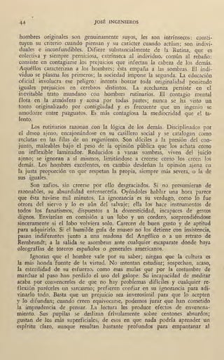 44 JOSÉ INGENIEROS
hombres originales son genuinamente suyos, les son intrínsecos: consti-
tuyen su criterio cuando piensan y su carácter cuando actúan; son indivi-
duales e inconfundibles. Difiere substancialmente de la Rutina, que es
colectiva y siempre perniciosa, extrínseca al individuo, común al rebaño:
consiste en contagiarse los prejuicios que infectan la cabeza de los demás.
Aquéllos caracterizan a los hombres; ésta empaña a las sombras. El indi-
viduo se plasma los primeros; la sociedad impone la segunda. La educación
oficial involucra ese peligro: intenta borrar toda originalidad poniendo
iguales prejuicios en cerebros distintos. La acechanza persiste en el
inevitable trato mundano con hombres rutinarios. El contagio mental
flota- en la atmósfera y acosa por todas· partes; nunca se ha visto un
tonto originalizado por contigüidad y es frecuente que un ingenio se
amodorre entre pazguatos. Es más contagiosa la mediocridad que el ta-
lento.
Los rutinarios razonan con la lógica de los demás. Disciplinados por
el deseo ajeno, encajonándose en su casillero social y se catalogan como
reclutas en las filas de un regimiento. Son dóciles a la presión del con-
junto, maleables bajo el peso de la opinión pública que los achata como
un inflexible laminador. Reducidos a vanas sombras, viven del juicio
ajeno; se ignoran a sí mismos, limitándose a creerse como los creen los
demás. Los hombres excelentes, en cambio desdeñan la opinión ajena en
la justa proporción en que respetan la propia, siempre más severa, o la de
sus iguales.
Son zafios, sin creerse por ello desgraciados. Si no presumieran de
razonables, su absurdidad enternecería. Oyéndoles hablar una hora parece
que ésta tuviese mil minutos. La ignorancia es su verdugo, como lo fue
otrora del siervo y lo es aún del salvaje; ella los hace instrumentos de
todos los fanatismos, dispuestos a la domesticidad, incapaces de gestos
dignos. Enviarían en comisión a un lobo y un cordero, sorprendiéndose
sinceramente si el fobo volviera solo. Carecen de· buen gusto y de aptitud
para adquirirlo. Si el humilde guía de museo no los detiene con insistencia;
pasan indiferentes junto a una madona del Angélico o a un retrato de
Rembrandt; a la salida se asombran ante cualquier escaparate donde haya
oleografías de toreros españoles o generales americanos.
Ignoran que el hombre vale por su saber; niegan que la cultura es
la más honda fuente de la virtud. No 10tentan estudiar; sospechan, acaso,
la esterilidad de su esfuerzo, como es2s mulas que por la costumbre de
marchar al paso han perdido el uso del galope. Su incapacidad de meditar
acaba por convencerles de que no hay problemas difíciles y cualquier re-
flexión paréceles un sarcasmo; prefieren confiar en su ignorancia' para adi-
vinarlo todo. Basta que un prejuicio sea inverosímil para que lo' acepten
y lo difundan; cuando creen equivocarse, podemos jurar que han cometido
la imprudencia de pensar. La lectura les produce efectos de envenena-
miento. ~us pupilas se deslizan frívolamente sobre centones absurdos;
gustan de los más superficiales, de esos en que nada podría aprender un
espíritu claro, aunque resultan ,bastante profundos para empantanar al
 