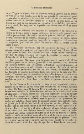 EL HOMBRE MEDIOCRE
45
torpe. Tragan sin digerir, hasta el empacho mental; ignoran qne el hombre
no vive de lo que engulle, sino de lo que asimila. El atascamiento puede
·convertirlos en eruditos y la repetición darles hábitos de rumiante. Pero,
apiñar datos no •es aprender; tragar no es digerit. La más intrépida pa-
ciencia no hace de un rutinario un pensador; la verdad hay que saberla
amar y sentir. Las nociones mal digeridas sólo sirven para atorar el enten-
dimiento1.
Pueblan· su memoria con máximas de_almanaque y ias resucitan de
tiempo en tiempo, como si fueran sentencias. Su cerebración precaria tarta-
mudea pensamientos adocenados, haciendo ga.la de simplezas que son la
espuma inocente de su tontería. Incapaces de espolear su propia cabeza,
renuncian a cualquier sacrificio, alegando la inseguridad del resultado;
no sospechan que "hay más placer en marchar hacia la verdad que en
llegar a ella".
Sus creencias, amojonadas por los fanatismos de todos' los credos,
abarcan zonas circunscriptas por supersticiones pretéritas. Llaman ideales
a sus preocupaciones, sin advertir que son simple rutina embotellada,
parodias de razón, opiniones sin juicio. Representan el sentido común
desbocado, sin el freno del buen sentido.
Son prosaicos. No tienen afán de pe,rfección: la ausencia de ideales
impídeles poner en sus actos el grano de sal que poetiza la vida. Satúrales
esa hllfllana tontería que obsesionaba a Flaubert, insoportablemente. La
el racionalismo acometivo del boticario librepensador o la casuística untuosa
del eclesiástico profesional. Por eso los hizo felices, de acuerdo con su
ha descripto en mud10s personajes, tanta. parte tiene en la vida real. Ho-
mais y Bournisieu son sus prototipos; es imposible juzgar si es más tonto
doctrina: "Ser tonto, egoísta, y t~ner una buena salud, he ahí las tres
condiciones para ser feliz. Pero si os falta la ·primera todo está per-
dido".
Sancho Panza ,es la encarnación perfecta de esa animalidad humana:
resume en su persona las más conspicuas proporciones de tontería/ egoísmo
y salud. En !ora para él fatídica llega a maltratar a su amo, en una
escena que simboliza el desbordamiento villano de la mediocridad sobre
el idealismo. Horroriza pensar que escritores españoles, creyendo mitigar
con ·ello los estragos de la quijotería, hanse tornado apologistas del gro-
sero Panza, oponiendo su bastardo sentido práctico a los quiméricos en-
~ueños del caballero; hubo quien lo encontró cordial, fiel, crédulo, iluso,
en g rado que lo hiciera un símbolo ejemplar de pueblos. ¿Cómo .no dis-
tinguir que el uno tiene ideales y el otro apetitos, el uno dignidad y el
otro servilismo, el uno fe y el otro credulidad, el uno delirios originales
de su cabeza y el otro absurdas creencias imitadas de la ajena? A todos
respondió con honda emoción el autor de la Vida de Quijote y Sancho,
donde el conflicto espiritual entre el señor y el lacayo se resuelve en la
evocación de las palabras memorables pronunciadas por el primero: "asno
eres y asno has de ser y en asno has de parar cuando se te acabe el
curso de la vida"; dicen los biógrafos que Sancho lloró, hasta convencerse
 