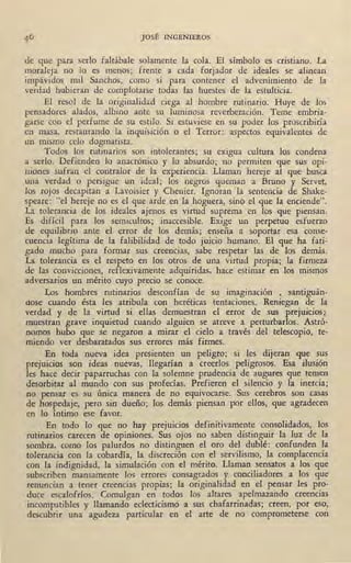 JOSÉ INGENIEROS
de que para serlo faltábale solamente la cola. El símbolo es cristiano. La
moraleja no lo es menos; frente a cada forjador de ideales se alinean
impávidos mil Sanchos, como si para contener el advenimiento de la
verdad hubieran de complotarse todas las huestes de la estulticia.
El resol de la originalidad ciega al hombre rutinario. Huye de los
pensadores alados, albino ante su luminosa reverberación. Teme embria-
garse con el perfume de su estilo. Si estuviese en su poder los proscribiría
en masa, restaurando la inquisición o el Terror: aspectos equivalentes de
un mismo celo dogmatista.
Todos los rutinarios son intolerantes; su exigua cultura los condena
a serlo. Defienden lo anacrónico y lo absurdo; no permiten que sus opi-
niones sufran el contralor de la experiencia. Llaman hereje· al que busca
una verdad o persigue un ideal; los negros queman a Bruno y Servet,
los rojos decapitan a Lavoisier y Chenier. Ignoran la sentencia de Shake-
speare: "el hereje no es el que arde en la hoguera, sino el que la enciende".
La tolerancia de los ideales ajenos es virtud suprema en los que piensan.
Es difícil para los semicultos; inaccesible. Exige un perpetuo esfuerzo
de equilibrio ante el error de los demás; enseña a soportar esa conse-
cuencia legítima de la falibilidad de todo juicio humano. El que ha fati-
gado mucho para formar sus creencias, sabe respetar las de los demás.
La tolerancia es el respeto en los otros de una virtud propia; la firmeza
de las convicciones, reflexivamente adquiridas, hace estimar en los mismos
adversarios un mérito cuyo precio se conoce.
Los hombres rutinarios desconfían de su imaginación , santiguán-
dose cuando ésta les atribula con heréticas tentaciones. Reniegan de la
verdad y de la virtud si ellas demuestran el error de sus prejuicios;)
muestran grave inquietud cuando alguien se atreve a perturbarlos. Astró-
nomos hubo que se negaron a mirar el cielo a través del telescopio, te-
miendo ver desbaratados sus errores más firmes.
En toda nueva idea presienten un peligro; si les dijeran que sus
prejuicios son ideas nuevas, llegarían a creerlos peligrosos. Esa ilusión
les hace decir paparruchas con la solemne prudencia de augures que temen
desorbitar al mundo con sus profecías. Prefieren el silencio y la inercia;
no pensar es su única manera de no equivocarse. Sus cerebros son casas
de hospedaje, pero sin dueño; los demás piensan por ellos, que agradecen
en lo íntimo ese favor.
En todo lo que no hay prejuicios definitivamente consolidados, los
rutinarios carecen de opiniones. Sus ojos no saben distinguir la luz de la
sombra, como los palurdos no distinguen el oro del dublé: confunden la
tolerancia con la cobardía, la discreción con el servilismo, la complacencia
con la indignidad, la simulación con el mérito. Llaman sensatos a los que
subscriben mansamente los errores consagrados y conciliadores a los que
renuncian a tener creencias propias; la originalidad en el pensar les pro-
duce escalofríos. Comulgan en todos los altares apelmazando creencias
incompatibles y llamando eclecticismo a sus chafarrinadas; creen, por eso,
descubrir una agudeza particular en el arte de no comprometerse con
 