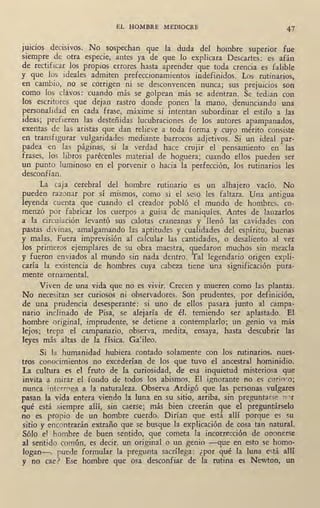 EL HOMBRE MEDIOCRE 47
JUICIOS decisivos. No sospechan que la duda del hombre superior fue
siempre de otra especie, antes ya de que lo explicara Descartes: es afán
de rectificar los propios errores hasta aprender que toda crencia es falible
y que los ideales admiten prefeccionamientos indefinidos. Los rutinarios,
en cambio, no se corrigen ni se desconvencen nunca; sus prejuicios son
como los ~!avos: cuando más se golpean más se adentran. Se tedian con
los escritores que dejan rastro donde ponen la ,mano, denunciando una
personalidad en cada frase, máxime si intentan subordinar el estilo a las
ideas; prefieren las desteñidas lucubraciones de los autores apampanados,
exentas de las aristas que dan relieve a toda forma y cuyo mérito consiste
en transfigurar vulgaridades mediante barrocos adjetivos. Si un ideal par-
padea en las páginas, si la verdad hace crujir el pensamiento en las
frases, los libros parécenles material de hoguera; cuando ellos pueden ser
un punto luminoso en el porvenir o hacia la perfección, los rutinarios les
desconfían.
La caja cerebral del hombre rutinario es un alhajero vacío. No
pueden razonar por sí mismos, como si el seso les faltara. Una antigua
leyenda cuenta que cuando el creador poblp el mundo de hombres, co-
menzó por fabricar los cuerpos a guisa de maniquíes. Antes de lanzarlos
a la circuiación levantó sus calotas craneanas y llenó las cavidades con
pastas divinas, amalgamando las aptitudes y cualidades del espíritu, buenas
y malas. Fuera imprevisión al calcular las cantidades, o desaliento al ver
los primeros ejemplares de su obra maestra, quedaron muchos sin mezcla
y fueron env.iados al mundo sin nada dentro. Tal legendario origen expli-
caría la existencia de hombres cuya cabeza tiene una significación pura-
mente ornamental.
Viven de una vida que no es vivir. Crecen y mueren como las plantas.
No necesitan ser curiosos ni observadores. Son prudentes, por definición,
de una prudencia desesperante: si uno de ellos pasara junto al campa-
nario inclinado de Pisa, se alejaría de él, temiendo ser aplastado. El
. hombre original, imprudente, se detiene a cc:mtemplarlo; un genio va más
lejos; trepa el campanario, observa, medita, ensaya, hasta descubrir las
leyes más altas de la física. Galileo.
Si la humanidad hubiera contado solamente con los rutinarios, nues-
tros conocimientos no excederían de los que tuvo el ancestral hominidio.
La cultura es el fruto de la curiosidad, de esa inquietud misteriosa que
invita a mirar el fondo de todos los abismos. El ignorante no es curioeo.;
nunca interroga ·a Ja naturaleza. Observa Ardigó que las personas vulgares
pasan la vida entera viendo la luna en su sitio, arriba, sin preguntarse n0r
qué está siempre allí, sin caerse; más bien creerán que el preguntárselo
no es propio de un hombre cuerdo. Dirían gue está allí porque es su
sitio y encontrarán extraño que se busque la explicación de cosa tan natural.
Sólo el hombre de buen sentido, que cometa la incorrección de oponerse
al sentido común, es decir, un original o un genio -que en esto se homo-
logan-, puede formular la pregunta sacrílega: ¿por qué la luna e~tá allí
y no cae? Ese hombre que osa desconfiar de la rutina es Newton, un
 