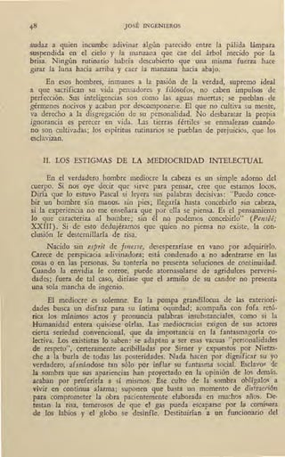 JOSÉ INGENIEROS
audaz a quien incumbe adivinar algún parecido entre la pálida lámpara
suspendida en el cielo y la manzana que cae del árbol mecido por la
brisa. Ningún rutinario habría descubierto que una misma fuerza hace
girar la luna hacia arriba y caer la manzana hacia abajo.
En esos hombres, inmunes a la pasión de la verdad, supremo ideal
a que sacrifican su vida pensadores y filósofos, no caben impulsos de
perfección. Sus inteligencias son como las aguas muertas; se pueblan de
gérmenes nocivos y acaban por descomponerse. El que no cultiva su mente,
va derecho a la disgregación de su personalidad. No desbaratar la propia
ignorancia es perecer en vida. Las . tierras fértiles se enmalezan cuando
no son cultivadas; los espíritus rutinarios se pueblan de prejuicios, que los
esclavizan.
II. LOS ESTIGMAS DE LA MEDIOCRIDAD INTELECTUAL
En el verdadero hombre mediocre la cabeza es un simple adorno del
cuerpo. Si nos oye decir que sirve para pensar, cree que estamos locos.
Diría que lo estuvo Pascal si leyera sus palabras decisivas: "Puedo conce-
bir un hombre sin rrianos, sin pies; llegaría hasta concebirlo sin cabeza,
si la experiencia no me enseñara que por ella se piensa. Es el pensamiento
lo que caracteriza al hombre; sin él no podemos concebirlo" (Penséé;
XXIII). Si ,de esto dedujéramos que quien no piensa no existe, la con-
clusión le desternillaría de risa.
, Nacido sin esprit de .finess(!, desesperaríase en vano por adquirir-lo.
Carece de perspicacia adivinadora; está condenado a no adentrarse en las
cosas o en las personas. Su tontería no presenta soluciones de continuidad.
Cuando la envidia le corroe, puede atornasolarse de agridulces perversi-
dades; fuera de tal caso, diríase que el armiño de su candor no presenta
una sola mancha _de ingenio.
El mediocre es solemne. En la pompa grandílocua de las exteriori-
dades busca un disfraz para su íntima oquedad; acompaña con fofa retó-
rica los mínimos actos y pronuncia palabras insubstanciales, como si la
Humanidad entera quisiese oírlas. Las mediocracias exigen de sus actores
derta seriedad convencional, que da importancia en la fantasmagoría co-
lectiva. Los exististas lo saben: se adaptan a ser esas vacuas "personalidades
de respeto", certeramente acribilladas por _Sirner y expuestos por Nietzs-
ch~ a la burla de todas las posteridades. Nada hacen por dignificar su yo
verdadero, afanándose tan sólo por inflar su fantasma social. Esclavo~ de
la sombra que sus apariencias han proyectado en la opinión de los demás,
acaban por preferirla a sí mismos. Ese culto de la sombra oblígalos a
vivir en continua alarma; suponen que basta un momento de distracrión
para comprometer la obra pacientemente elaborada en muchos años. De-
testan la risa, temerosos de que el gas pueda escaparse por la comisura
de los labios y el globo se desinfle. Destituirían a un funcionatio del
 