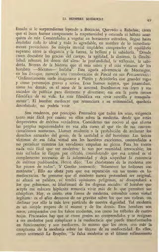 EL Fl01v~BRE MEDIO@E
49
Estado sí le sorprendieran leyendo a Boccacio, Quevedo o Rabelai5; creen
que el buen humor compromete la respetuosídad y estimula el hábito anar-
quista_ de reír. Co~streñidos a vegetar en horizontes estrechos, llegan hasta
desdenar todo lo ideal y todo lo agradable, en nombre de lo inmediata-
mente provechoso. Su m~opía mental ímpídeles comprender el equilibrio
supremo entre la elegancia y la fuerza, la belleza y la sabiduría. "Donde
c~een descubrir las gracias del cuerpo, la agilidad, la destreza, la flexibi-
lidad, rehusan los dones ,del alma: la profundidad, la reflexión, la sabi-
duría. Borran de la historia que el más sabio y el más virtuoso de los
hombres -Sócrates- bailaba". Esta aguda advertencia de Montaígne,
' en los Ensayos, mereció una corroboración de Pascal ei;i sus Pensamientos:
"Ordinariamente suele imaginarse a Platón y Aristóteles con grandes togas
y como personajes graves y serios. Eran buenos sujetos, que jaraneaban,
como los demás, en el seno de la amistad. Escribieron sus leyes y sus
tratados de política para distrae~se y divertirse; esa era la parte menos
filosófica de su ·vida. La_más filosófica era vivir sencilla y trnnquila-
meote". El hombre mediocre que .renunciara a su solemnidad, quedaría
desorbitado; no podría vivir.
Son modestos, por principio. Pretenden que todos los sean, exigencia
tanto más fácil por cuanto en ellos sobra la modestia, desde que están
desprovistos de méritos verdaderos. Consideran tan nocivo al que afirma
las propias superioridades en voz alta como al que ríe de sus conven-
cionalismos suntuosos. Llaman modestia a la prohibición de reclamar los
derechos naturales del genio, de la santidad o del heroísmo. Las únicas
víctimas de esa falsa virtud son los hombres excelentes, constreñidos a
no pestañear mientras los envidiosos empañan su gloria. Pára los tontos
nada , más fácil que se; modestos: lo son p,or necesidad irrevocable; los
más inflados lo fingen por cálculo, considerando que esa actitud es el
complemento necesario de la solemnidad y deja sospechar la existencia
de méritos pudibundos. Heine dijo : "Los charlatanes de la modestia son
los peores de todos". Y Goethe sentenció: "Solamente los bribones son
mo'destos". Ello no obsta para que esa reputación sea un tesoro en las
mediocracias. Se presume que el .modesto nunca pretenderá ser original,
ni alzará su palabra, ni tendrá opiniones peligrosas, ni desaprobará a
los que gobiernan, ni blasfemará de los dogmas sociales: el hombre que
acepta esa máscara hipócrita renuncia vivir más de lo que permiten sus
cómplices. Hay, es cierto, otta forma de modestia, estimable como virtud
legítima: es el afán decoroso de no gravitar sobre los que nos rodean, sin
declinar por ello la más leve partícula de nuestra dignidad. Tal modestia
es un simple respeto de sí mismo y de los demás. Esos hombres son
raros; comparados con los falsos modestos, son como los tréboles de cuatro
-hojas. Fracasados hay que se creen genios no comprendidos y se resignan
a ser modestos para complacer a la mediocracia que puede transformarlos
en funcionarios; y son mediocres, lo mismo que los otros, con más la
cataplasma de la modestia sobre las úlceras de su mediocridad. En ellos,
com_o sentenció La Bruyére, "la falsa modestia es el último refinamiento
 