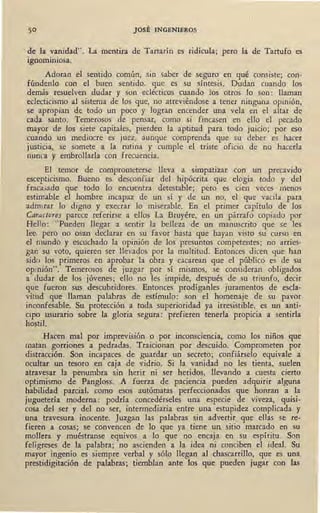 JOSÉ INGENIEROS
- de la vanidad". La mentira de Tartarín es ridícula; pero la de Tartufo es
ignominiosa.
Adoran el sentido común, sin saber de seguro en qué consiste; con-
fúndenlo con el buen sentido, que es su síntesis. Dudan cuando los
demás resuelven dudar y son eclécticos cuando los otros lo son: llaman
eclecticismo al sistema de los que, no atreviéndose a tener ninguna opinión,
se apropian de todo un poco y logran encender una vela en el altar de
cada santo. Temerosos de pensar, como si fincasen en ello el pecado
mayor de los siete capitales, pierden la aptitud para todo juicio; por eso
cuando un mediocre es juez, aunque comprenda que su deber es hacer
justicia, se somete a la rutina y cumple el triste oficio de no hacerla
nunca y embrollada con frecuencia.
.El temor de comprometerse lleva a simpatizar con un precavido
escepticismo. Bueno es desconfiar del hipócrita que elogia todo y del
fraca,;ado que todo lo encuentra detestable; pero es cien veces menos
estimable el hombre incapaz de un sí y de un no, el que vacila para
adm1.rar lo digno y execrar lo miserable. En el primer capítulo de los
Caracteres parece referirse a ellos La Bruyére, en un párrafo copiado por
Hell.o: "Pueden llegar a sentir la belleza de un manuscrito que se les
lee. pero no osan declarar en su favor hasta que hayan visto su curso en
el mundo y escuchado la opinión de los presuntos competentes; no arries-
gan su voto, quieren ser llevados por la multitud. Entonces dicen que han
sido los primeros en aprobar la obra y cacarean que el público es de su
opinión". Temerosos de juzgar por sí mismos, se consideran obligados
a Judar de los jóvenes; ello no les impide, después de su triunfo, decir
que fueron sus descubridores. Entonces prodíganles ju.ramentos de escla-
vitud que llaman palabras de estímulo: son el homenaje de su pavor
inconfesable. Su protección a toda superioridad ya irresistible, es un anti-
cipo usurario sobre la gloria segura: prefieren tenerla propicia a sentirla
hostil.
Hacen mal por imprevisión o por inconsciencia, como los niños que
matan gorriones a pedradas. Traicionan por descuido. Comprometen por
distracción. Son incapaces de guardar un secreto; confiárselo equivale a
ocultar un tesoro en caja de vidrio. Si la vanidad no les tienta, suelen
atravesar la penumbra sin herir ni ser heridos, llevando a cuesta cierto
optimismo de Pangloss. A fuerza de paciencia pueden adquirir alguna
habilidad parcial, como esos autómatas perfeccionados que honran a la
juguetería moderna: podría concedérseles una especie de viveza, quisi-
cosa del ser y del no ser, intermediaria entre una estupidez complicada y
una travesura inocente. Juzgan las palabras sin advertir. que ellas se re-
fieren a cosas; se convencen de lo que ya tiene un sitio marcado en su
mollera y muéstra,nse eqnivos a lo que no encaja en su espíritu. Son
feligreses de la palabra; no ascienden a la idea ni conciben el ideal. Su
mayor ingenio es siempre verbal y sólo llegan al chascarrillo, que es una
prestidigitación de palabras; tiemblan ante los que pueden jugar con las
 