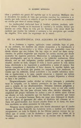 EL HOMBRE MEDIOCRE 51
ideas y producir esa gracia del espíritu que es la paradoja. Mediante ésta
se descubren los puntos de vista que permiten conciliar los contrarios y se
enseña que toda creencia es relativa al que la cree pudiendo sus contrarias
ser creídas por otros al mismo tiempo.
La mediocridad intelectual hace al hombre solemne, modesto, inde-
ciso y obtuso. Cuando no le envenena la vanidad y la envidia, diríase que
duerme sin soñar. Pasea su vida por las llanuras; evita mirar desde las
cumbres que escalan los videntes y asomarse a los precipicios que sondan
los elegidos. Vive entre los engranajes de la rutina.
III. LA MALEDICENCIA: UNA ALEGORIA DE BOTTICELLI
Si se limitaran a vegetar, agobiados como cariátides bajo el peso
de sus atributos, los hombres sin ideales escaparían a la reprobación y
a la alabanza. Circunscriptos a su órbita, serían tan respetables como los
demás objetos que nos rodean. No hay culpa en nacer sin dotes excep-
cionales; no podría exigírseles que treparan las cuestas riscosas por donde
ascienden los ingenios preclaros. Merecerían la indulgencia de los espí-
ritus privilegiados, que no la rehusan a los imbéciles inofensivos. Estos
últimos, con ser más indigentes, pueden justificarse ante un optimismo
risueño: zurdos en todo, rompen el tedio y hacen parecer la vida menos
larga, divirtiendo a los ingeniosos y ayudándolos a andar el camino. Son
buenos compañeros y desopilan el bazo durante la marcha; habría que
agradecerles los servicios que prestan sin sospecharlo. Los mediocres, lo
mismo que los imbéciles, serían acreedores a esa amable tolerancia mien-
tras se mantuvieran a la capa; cuando renuncian a imponer sus rutinas
son sencillos ejemplares del rebaño humano, siempre dispuestos a ofrecer
su lana a los pastores.
Desgraoadamente, suelen olvidar su inferior jerarquía y pretenden
tocar la zampoña,· con la irrisoria pretensión de que otros marquen el
paso a compás de sus desafínamientos. Tórnanse entonces peligrosos y
nocivos. Detestan a los que no pueden igualar, como si con sólo existir
los ofendieran. Sin alas para elevarse hasta ellos, deciden rebajarlos: la
exigüidad del propio valimento les induce a roer el mérito ajeno. Clavan
sus dientes en toda reputación que los humilla, sin sospechar que nunca
es más vil la conducta humana. Basta ese rasgo para distinguir al domés-
tico del digno, al ignorante del sabio, al hipócrita del virtuoso, al vi-
llano del gentil-hombre. Los lacayos , pueden hozar en la fama; los hom-
bres excelentes no saben envenenar la vida ajena.
Ninguna escena alegórica posee más· honda elocuencia que el cuadro
famoso de Sandro Botticelli. La Calumnia invita a meditar con doloroso
recogimiento; en toda la Galería de los Ofic~os parecen reson~r las pa-
labras que el artista -no lo dudamos- quiso poner en labios de la
Verdad, para consuelo de la víctima : en su encono está la medida de
tu mérito . . .
 