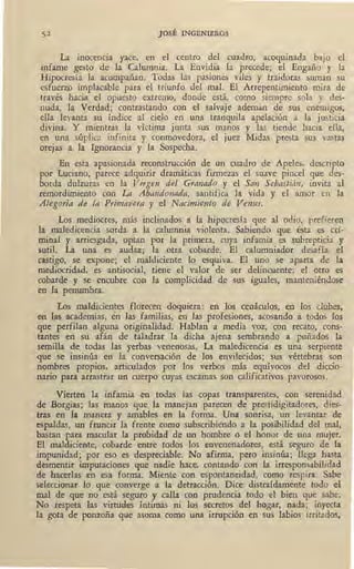 JOSÉ INGENIEROS
La inocencia yace, en el centro del cuadro, acoquinada bajo el
infame gesto de la Calumnia. La Envidia la precede; el !Engaño y la
Hipocresía la acompañan. Todas las pasiones viles y traidoras suman su
esfuerzp implacable para el triunfo del mal. El Arrepentimiento mira de
través hacia el opuesto extremo, donde está, como siempre sola y des-
nuda, la Verdad; contrastando con el salvaje ademán de sus enemigos,
ella levanta su índice al cielo en una tranquila apelación a la justicia
divina. Y mientras la víctima junta sus manos y las tiende hacia ella,
en una súplica infinita y conmovedora, el juez Midas presta sus vastas
orejas a la IgnoraP..cia y la Sospecha.
En esta apasionada reconstrucción de un cuadro de Apeles, descripto
por Luciano, parece adquirir dramáticas firmezas el suave pincel que des-
borda dulzuras en la Virgen del Granado y el San Sebastián, invita al
remordimiento con La Abandonada, santifica la vida y el amor en la
Ategoría de ta Primavera y el Nacimiento de Venus.
Los mediocres, más inclinados a la hipocresía que al odio, prefieren
la maledicencia sorda a la calumnia violenta. Sabiendo que ésta es cri-
minal y arriesgada, optan por la primera, cuya infamia es subrepticia y
sutil. La una es audaz; la otra cobarde. El calumniador desafía el
castigo, se expone; el maldiciente lo esquiva. El uno se aparta de la
mediocridad, es antisocial, tiene el valor de ser delincuente; el otro es
cobarde y se encubre con la complicidad de sus iguales, manteniéndose
en la penumbra.
Los maldicientes florecen doquiera: en los cr;náculos, en los cl_ubes,
en las academias, én-las familias, en las profesiones, acosando a todos los
que perfilan alguna originalidad. Hablan a media voz_, con recato, cons-
tantes en su afán de taladrar la dicha ajena sembrando a puñados la
semilla de todas las yerbas venenosas. La maledicencia es una serpiente
que se insinúa en la conversación de los envilecidos; sus vértebras son
nombres propios, articulados por los verbos más equívocos del diccio-
nario para arrastrar un cuerpo cuyas escamas son calificativos pavorosos.
Vierten la infamia en todas las copas transparentes, con serenidad
de Borgias; las manos que la manejan parecen de prestidigitadores, dies-
tras en la manera y amables en la forma. Una sonrisa, un levantar de
espaldas, un fruncir la frente como subscribiendo a la posibilidad del mal,
bastan para macular la probidad de un hombre o el honor de una mujer.
Bl maldiciente, cobarde entre todos los envenenadores, está seguro de la
impunidad; por eso es despreciable. No afirma, pero insinúa; llega hasta
desmentir imputaciones que nadie hace, contando con la irresponsabilidad
de hacerlas en esa forma. Miente con espontaneidad, como respira. Sabe
' seleccionar lo que converge a la detracción. Dice distraídamente todo el
mal de que no está seguro y calla con prudencia todo el bien que sabe.
No respeta las virtudes íntimas ni los secretos del hogar, nada; inyecta
la gota de ponzoña que asoma como una irrupción en sus labios irritados,
 