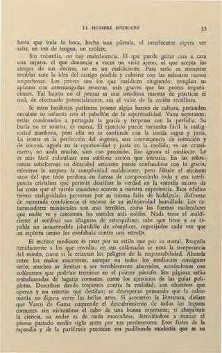 EL HOMBRE MEDIOCRE 53
hasta que toda la boca, hecha una pústula, el interlocutor espera ver
salir, en vez de lengua, un estilete.
Sin cobardía, no hay maledicencia. El que puede gritar cara a cara
una injuria, el que denuncia a voces un vicio ajeno, el que acepta los
riesgos de sus decires, no es un maldiciente. Para serlo es menester
temblar ante la idea del castigo posible y cubrirse con las máscaras menos
sospechosas. Los peores son los que maldicen elogiando: templan su
aplauso con arremangadas reservas, más graves que las peores imputa-
ciones. Tal bajeza en el pensar es una insidiosa manera de practicar el
mal, de efectuarlo potencialmente, ·sin el valor de la acción rectilínea.
Si estos basiliscos parlantes poseen algún barniz de cultura, pretenden
encubrir su infamia con el pabellón de la espiritualidad. Vana esperanza;
están condenados a perseguir la gracia y tropezar con la perfidia. Su
burla no es sonrisa, es mueca. El ejercicio puede tornarles fácil la malig-
nidad zumbona, pero ella no se confunde con la ironía sagaz y justa.
La ironía es la perfección del ingenio, una convergencia de intención y
de sonrisa, aguda en la oportunidad y justa en la medida; es un cronó-
metro, no anda m-qcho, sino con precisión. Eso ignora el mediocre. Le
es más fácil ridiculizar una sublime acción que imitarla. En las sobre-¡
mesa~ subalternas su dicacidad urticante puede confundirse con la gracia,
mientras le ampara la complicidad maldiciente; pero fáltale el aticismo
sano del que todo perdona en fuerza de comprenderlo todo y esa inteli-
gencia cristalina que permite descifrar la verdad en la entraña misma de
las cosas que el vaivén mundano somete a nuestra experiencia. Esos ofidios
tienen malignidades perversas por su misma falta de hidalguía; disfrazan
de mesurada condolencia el encono de su inferioridad humillada. Los ca-
lumniadores minúsculos son más terribles, como las fuerzas moleculares
c1ue nadie ve y carcomen los metales más nobles. Nada teme el maldi-
ciente al sembrar sus añagazas de esterquilino; sabe que tiene a su es-
palda un innumerable jabardillo de cómplices, regocijados cada vez que
un espíritu omiso los confabula contra una estreUa.
El escritor mediocre es peor por su estilo que por su moral. Rasguña
tímidamente a los que envidia; en sus collonadas se nota la temperancia
del miedo, como si le erizaran los peligros de la responsabilidad. Abunda
entre los malos esscritores, aunque no todos los mediocres consiguen·
serlo; muchos se limitan a ser terriblemente aburridos, acosándonos con
volúmenes que podrían terminar en el primer párrafo. Sus páginas están
embalumadas de lugar~s comunes, como los ejercicios de las guías poli-
glotas. Describen dando tropiezos contra la realidad; son objetivos que
operan y no retortas que destilan; se desesperan pensando que la calco-
manía no figura entre las bellas artes. Si acometen la literatura, diríase
que Vasco de Gama emprende el descubrimiento de todos los lugares
comunes, sin vislumbrar el cabo de una buena esperanza; si chapalean
la ciencia, su andar es de mula montañesa, deteniéndose a rumiar el
pienso pastado medio siglo anfes por sus predecesores. Esos fieles de la
rapsodia y de_la paráfrasis practican esa pudibunda modestia que es su
 