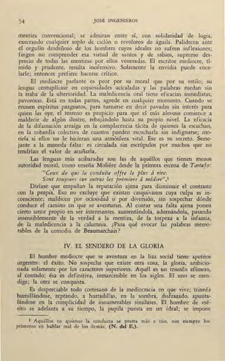 54 JOSÉ INGENIEROS
mentira convencional; se admitan entre sí, con solidaridad de logia,
execrando cualquier soplo de ciclón o revoloteo de águila. Palidecen ante
el orgullo desdeñoso de los hombres cuyos ideales no sufren inflexiones;
fingen no comprender esa virtud de santos y de sabios, supremo des-
precio de todas las mentiras por ellos veneradas. El escritor mediocre, tí-
mido y prudente, resulta inofensivo. Solamente la envidia puede en.ce-
larle; entonces prefiere hacerse crítico.
El mediocre parlante es peor por su moral que por su estilo; su
lengua centuplícase en copiosidades acicaladas y las palabras ruedan sin
la traba de la ulterioridad. La maledicencia oral tiene eficacias inmediatas,
pavorosas. Está en todas partes, agrede en cualquier momento. Cuando se
reunen espíritus pazguatos, para turnarse en decir pavadas sin interés par¡¡.
quien las oye, el terreno ·es propicio para que el más alevoso comience a
maldecir de algún ilustre, rebajándolo hasta su propio nivel. La eficacia
de la difamación arraiga en la complacencia tácita de quienes la escuchan,
en la cobardía colectiva de cuantos pueden escucharla sin indignarse; mo-
riría si ellos no le hicieran una atmósfera vital. Ese es su secreto. Seme-
jante a la moneda falsa: es circulada sm escrúpulos por muchos que no
tendrían el valor de acuñarla.
Las lenguas más acibaradas son las de aquéllos que tienen menos
autoridad moral, como enseña Moliére desde la primera escena de Tartufo:
"Cettx de qui la conduite offre le pltts á rire.
Sont toujours sur autrtti les premiers á médire"•1
Diríase que empañan la reputación ajena para disminuir el contraste
con la propia. Eso no excluye que existan casquivanos cuya culpa es in-
consciente; maldicen por ociosidad o por diversión, sin sospechar dónde
conduce el camino en que se aventuran. Al contar una falta ajena ponen
cierto amor propio en ser interesantes, aumentándola, adornándola, pasando
insensiblemente de la verdad a la mentira, de la torpeza a la infamia,
de la maledicencia a la calumnia. ¿Para qué evocar las palabras memo-
rables de la comedia de Beaumarchais ?
IV. EL SENDERO DE LA GLORIA
El hombre mediocre que se aventura en la liza social tiene apetitos
urgentes: el éxito. No sospecha que existe otra cosa, la gloria, ambicio-
nada solamente por los caracteres superiores. Aquél es un triunfo efímero,
al contado; ésa es definitiva, inmarcesible en los siglos. El uno se men-
diga; la otra se conquista.
Es despreciable todo cortesano de la mediocracia en que vive; triunfa
humillándose, reptando, a hurtadillas, en la sombra, disfrazado, apunta-
lándose en la complicidad de innumerables similares. El hombre de mé-
rito se adelanta a su tiempo, la pupila puesta en un ideal; se impone
1 Aquéllos en quienes la conducta se presta más a risa, son siempre los
primeros en hablar mal de los demás. (N. del E.).
 