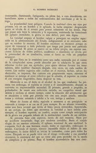 EL HOMBRE MEDIOCRE
55
dominando, iluminando, fustigando, en plena luz, a cara descubierta, sin
humillarse, ajeno a todos los embozamientos del servilismo y de la tn·
triga.
. La popularidad tiene peligros. Cuando la multitud clava sus ojos por
primera vez en un hombre y le aplaude, la lucha empieza: desgraciado
quien se olvida de sí misrp.o para pensar solamente en los demás. Hay
que poner más lejos la intención y la esperanza, resistiendo las tentaciones
del aplauso ,inmediato; la gloria es más difícil, pero más digna.
La vanidad empuja al hombre vulgar a perseguir un empleo espec-
table en la administración del Estado, indignamente si es necesario; sabe
que su sombra lo necesita. El hombre excelente se reconoce porque es
rn paz de renunciar a toda prebenda que tenga por precio una partícula
de su dignidad. El genio se mueve en su órbita propia, sin esperar san•
ciones ficticias de orden político, académico o mundano; se revela por
la perennidad de su irradiación, como si fuera su vida un perpetuo
amanecer.
El que flota en la atmósfera como una nube, sostenido por el viento
de la complicidad ajena, puede abocadar por la adulación lo que otros
deberían recibir -por .sus aptitudes; pero quien obtiene favores sin tener
méritos, debe temblar: fracasará después, cien veces, en cada cambio de
viento. Los nobles ingenios sólo confían en sí mismos, luchan, salvan los
obstáculos, se imponen. Sus caminos son propiamente suyos; mientras el
mediocre se entrega al error colectivo que le arrastra, el superior va contra
él con energías inagotables, hasta despejar su ruta.
Merecido o no, el éxito es el alcohol de los que combaten. La pri•
mera vez embriaga; el espíritu se aviene a él insensiblemente; después se
convierte en imprescindible necesidad. El primero, grande o pequeño, es
perturbador. Se siente una indecisión extraña, un cosquilleo moral que
deleita y molesta al mismo tiempo, como la emoción del adolescente que
se encuentra a solas ,por primera vez con una mujer amada: emoción
tierna y violenta, estimula e inhibe a 'la vez, instiga y amilana.
Mirar de frente al éxito, equivale a asomarse a un precipicio: se
retrocede a tiempo o se cae en él para siempre. Es .un abismo irresistible,
como· una boca juvenil que invita al beso; pocos retroceden. Inmerecido,
es un castigo, un filtro que envenena la vanidad y hace infeliz para
siempre; el hómbre superior, en cambio, acepta como simple anticipación
de' la gloria ese pequeño tributo de la mediocridad, vasalla de sus méritos.
Se presenta bajo cien aspectos, tienta de mil maner~. Nace por
un accidente inesperado, llega por senderos invisibles. Basta el simple
elogio de un maestro . estimado, el aplauso ocasional de una multitud, la
conquista fácil de una hermosa mujer; todos se equivalen, embriagan lo
mismo. Corriendo el tiempo, tórnase imposible eludir el hábito de esta
embriaguez; lo único difícil es iniciar la costumbre, como para todos ~os
vicios. Después no se puede vivir sin_ el tósigo vivificador y ~sa ansiedad
atormenta la existencia del que no tiene alas para ascender sm la ayuda
de cómplices y de pilotos. Para el hombre acomodaticio hay una certi•
 
