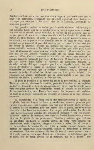 JOSÉ INGENIEROS
<lumbre absoluta: sus éxitos son ilusorios y fugaces, por humillante que le
haya sido obtenerlos. Ignorando que el árbol espiritual tiene frutos, se
preocupa por cosechar la hojarasca; vive de lo aleatorio, acechando las
ocasiones propicias.
Los grandes cerebros ascienden por la senda exclusiva del mérito; o
por ninguna. Saben que en las mediocracias se suelen seguir otros caminos;
por eso no se sienten nunca vencidos, ni sufren de un ~ontraste más de
lo que gozan de un éxito; ambos son obra de los demás. La gloria de-
pende de ellos mismos. El éxito les parece un simple reconocimiento de
m derecho, un impuesto de admiración que se les paga en vida. Taine
conoció en su juventud el goce del maestro que ve concurrir a sus lecciones
un tropel de alumnos; Mozart ha narrado las delicias del compositor
.cuyas melodías vuelven a los labios del transeúnte que silba para darse
valor al atravesar de noche una encrucijada solitaria; 1'.{usset confiesa que
fue una de sus grandes voluptuosidades oír sus versos recitados por
mujeres bellas; Castelar comentó la emoción del orador que escucha el
aplauso frenético tributado por miles de hombres. El fe!).ómeno es común,
sin ser nuevo. Julio César, al historiar sus campañas, trasunta la
e-briedad salvaje del que conquista pueblos y aniquila hordas; los bió-
grafos de Bee;thoven narran su impresión profunda cuando se volvió a
contemplar las ovaciones que su sordera le impedía oír, al estrenar la
novena sinfonía; Stendhal ha dicho, con su ática gracia original, las
fruiciones del amador afortunado que ve sucesivamente a sus pies, tem-
blorosas de fiebre y ansiedad, a cien mujeres.
El éxito es benéfico si es merecido; exalta la personalidad la estimula.
Tiene otra virh1d; destierra la envidia, ponzoña incurable en los espíritus
mediocres. Triunfar a tiempo, merecidamente, es el más favorable rocío
para cualquier germen de superioridad moral. El triunfo es un bálsamo
de los sentimientos, una lima eficaz contra las asperezas del carácter.
El éxito es el mejor lubricante del corazón; el fracaso es su más urticante
corrosivo.
' La popularidad- o la fama suelen dar transitoriamente la ilusión de
la gloria. Son sus formas espúreas y subalternas, extensas pero no pro-
fundas, esplendorosas pero fugaces. Son más que el simple éxito, accesible
al común de los mortales; pero son menos que la gloria, exclusivamente
reservada a los hombres superiores. Son oropel, piedra falsa, luz de arti-
ficio. Manifestaciones directas del entusiasmo gregario y, por eso mismo,
inferiores: aplauso de multitud, con algo de frenesí inconsciente y comu-
nicativo. La gloria de los pensadores, filósofos y artistas, que traducen
su genialidad mediante la palabra escrita, es lenta, pero estable; • sus
admiradores están dispersos, ninguno aplaude a solas. En el teatro y
en la asamblea la admiración es rápida y barata, aunque ilusoria; los
oyentes se sugestionan recíprocamente, suman su entusiasmo y estallan
en .ovaciones. Por eso cualquier histrión de tres al cuarto puede conocer
el triunfo más de cerca que Aristóteles o Spinoza; la intensidad,1 que es
el éxito, está en razón inversa de la duración, que es la gloria. Tales
 