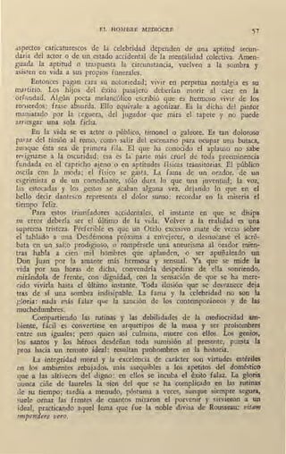 EL HOMBRE MEDIOCRE 51
asp~ctos caricaturescos de la celebridad dependen de una aptitud secun-
daria del actor o de un estado accidental de la mentalidad colectiva. Amen-
guada la aptitud o traspuesta la circunstancia, vuelven a la sombra. y
a~isten en vida a sus propios funerales.
Entonces pagan cara su notoriedad; vivir en perpetua nostalgia es su
martirio. Los hijos del éxito pasajero deberían morir al caer en la
orfandad. Algún poeta melancólico escribió que es hermoso vivír de los
rewerdos: frase absurda. Ello equivale a agonizar. Es la dicha del pintor
maniatado por la ceguera, del jugador que mira el tapete y no puede
arnesgar una sola ficha.
En la vida se es actor o público, timonel o galeote. Es tan doloroso
pa~ar qel timón al remo, como salir del escenario para ocupar una butaca,
aunque ésta sea de primera fila. El que ha conocido el aplauso .no sabe
re.~.ignarse a la oscuridad; esa es la· parte más cruel de toda preeminencia
fundada en el capricho ajeno o en aptitudes físicas transitorias. El público
oi,cila con la moda; el físico se gastá. La fama de un orador, de un
esgrimista o de un comediante, sólo dura lo que una juventud; la voz,
las estocadas y los gestos se acaban alguna vez, dejando lo que en el
bello decir dantesco representa el dolor sumo: recordar en la miseria el
tiempo feliz.
Para estos triunfadores accidentales, el instante en que se disipa
su error debería ser el último de la vida. Volver a la realidad es una
suprema tristeza. Preferible es que un Otelo excesivo mate de veras ~obre
el tablado a una Desdémona próxima a envejecer, o desnucarse el acró-
bata en un salto prodigioso, 0 1 rompérsele una aneurisma al orador mien-
tras habla a cien mil hombres que aplauden, o ser apuñaleado un
Don Juan por la amante más hermosa y sensual. Ya que se mide la
vida por sus horas de dicha, convendría despedirse de ella sonriendo,
mirándola de frente, con dignidad, con la sensación de que se ha mere-
cido vivirla hasta el último instante. Toda ilusión que se desvanece deja
tras de sí una sombra indisipable. La fama y la celebridad no son la
gloria: nada más falaz que la sanción de los contemporáneos y de las
muchedumbres.
Compartiendo las rutinas y las debilidades de la medioqidad am-
biente, fácil es convertirse en arquetipos de la masa y ser prohombres
entre sus iguales; pero quien así culmina, muere con ellos. Los genios,
los santos y los héroes desdeñan toda sumisión al presente, puesta la
proa hacia un remoto ,ideal: resultan prohombres en la historia.
La integridad moral y la excelencia de carácter son virtudes estériles
en los ambientes rebajados, más asequibles a los apetitos del doméstico
que a las altiveces del digno: en ellos se incuba el éxito falaz. La gloria
nunca ciñe de laureles la sien del que se ha complicado en las rutinas
de su tiempo; tardía a menudo, póstuma a veces, aunque siempre segura,
suele ornar las frentes de cuantos miraron el porvenir y sirvieron a un
ideal, practicando aquel lema que fue la noble divisa de Rousseau: vitam
1mpendere vero.
 