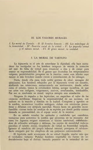 III. LOS VALORES MORALES
l. La moral de Tartufo. - 11. El hombre honesto. - 111. Los tránsfugas de
la honestidad. - IV. Función social de la virtud. - V. La pequeña virtud
y e/ talento moral. - Vi. El genio moral: la santidad.
I. LA MORAL DE TARTIJFO
La hipocresía es el arte de amordazar la dignidad; ella hace enmu•
decer los escrúpulos en los hombres incapaces de resistir la tentación
del mal. Es falta de virtud para renunciar a éste y de coraje para
asumir su responsabilidad. Es el guano que fecundiza los temperamentos
vulgares, permitiéndoles prosperar en la mentira: como esos árboles cuyo
ramaje es más frondoso cuando crecen a inmediaciones de las ciénagas.
Hiela, donde ella pasa, todo noble germen de ideal: zarzagán del
entusiasmo. Los hombres rebajados por la hipocresía viven sin ensueño,
ocultando sus intenciones, enmascarando sus sentimientos, dando saltos
como el eslizón; tienen la certidumbre íntima, aunque inconfesa, de que
sus actos son indignos, vergonzosos, nocivos, arrufianados, irredimibles.
Por eso es insolvente su moral: implica siempre una simulación.
Ninguna fe impulsa a los hipócritas; no sospechan el valor de las
creencias rectilíneas. Esquivan la responsabilidad de sus acciones, son
audaces en la traición y tímidos en la lealtad. Conspiran y agreden en
la sombra, escamotean vocablos ambiguos, alaban con reticencias ponzo-
ñosas y difaman con afelpada suavidad. Nunca lucen un galardón incon•
fundible: cierran todas las rendijas de su espíritu por donde podría asoma, ·
desnuda su personalidad, sin el ropaje social de la mentira.
En su anhelo simulan las aptitudes y cualidades que consideran
ventajosas para acrecentar la sombra que proyectan en su escenar,io. Así
como los ingenios exiguos mimetizan el talento intelectual, embalumán-
dose de refinados artilugios y defensas, los sujetos de moralidad indecisa
parodian el talento moral, oropelando de virtud su honestidad insípida.
Ignoran el veredicto del propio tribunal interior; persiguen el salvocon-
ducto otorgado por los cómplices de sus prejuicios convencionales. ·
El hipócrita ~uele aventajarse de su virtud fingida, mucho más que
el :verdadero virtuoso. Pululan hombres respetados en fuerza de no
descubrírseles bajo el disfraz; bastaría penetrar en la intimidad de sus
1
 