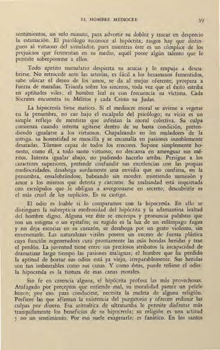 EL HOMBRE MEDIOCRE 59
sentimientos, un solo minuto, para advertir su doblez y trocar en desprecio
la estimación. El psicólogo reconoce al hipócrita; rasgos hay que distin-
guen al virtuoso del simulador, pues mientras éste es un cómplice de los
prejuicios que fermentan en su medio, aquél posee algún talento que le
permite sobreponerse a ellos.
Todo apetito numulario despierta su acucia y le empuja a descu-
brirse: No retrocede ante las arterías, es ~ácil a los besamanos fementidos,
sabe oliscar el deseo de los amos, se da al mejor oferente, prospera a
fuerza de marañas. Triunfa sobre los sinceros, toda vez que el éxito estriba
en aptitudes viles: el hombre leal es con frecuencia su víctima. Cada
Sócrates encuentra su Mélitos y cada Cristo su Judas.
La hipocresía tiene matices. Si el mediocre moral se aviene a vegetar
en la penumbra, no cae bajo el escalpelo del psicólogo; su vicio es un
simple reflejo de mentiras que infestan la moral colectiva. Su culpa
comienza cuando intenta agitarse dentro de su basta condición, preten-
diendo igualarse a los virtuosos. Chapaleando en los muladares de la
intriga, su honestidad se mancilla y se encanalla en pasi0nes innoblemente
desatadas. Tórnase capaz de todos los rencores. Supone simplemente ho-
nesto, como él, a todo santo virtuoso; no descansa en amenguar sus mé-
ritos. Intenta igualar abajo, no pudiendo ~acedo arriba. Persigue a los
caracteres superiores, pretende confundir sus excelencias con las propias
mediocridades, desahoga sordamente una envidia que no confiesa, en la
penumbra, ensalobrándose, babeando sin morder, mintiendo sumisión y
amor a los mismos que detesta y carcome. Su malsindad está inquietada
con escrúpulos que le obligan a avergonzarse en secreto; descubrirle es
el más cruel de los suplicios. Es su castigo.
El odio es loable si lo comparamos con la hipocresía. En ello se
distinguen la subrepticia medrosidad del hipócrita y la adamantina lealtad
del hombre digno. Alguna vez éste se encrespa y pronuncia palabras que
son un estigma o un epitafio; su rugido es la luz de un relámpago fugaz
y no deja escorias en su corazón, se desahoga por un gesto violento, sin
envenenarle. Las naturalezas viriles poseen un exceso de fuerza plástica
cuya función regeneradora cura prontamente las más hondas heridas y trae
el perdón. La juventud tiene entre sus preciosos atributos la incapacidad de
dramatizar largo tiempo las pasiones malignas; el hombre que ha perdido
la aptitud de borrar sus odios está ya viejo, irreparablemente. Sus heridas
son tan imborrables como sus canas. Y como éstas, puede teñirse el odio:
la hipocresía es la tintura de esas canas morales.
Sin fe en creencia alguna, el hipócrita profesa las más provechosas.
Atafagado por preceptos que entiende mal, su moralidad parece un pelele
hueco; por eso, para conducirse, necesita la muleta de alguna religión.
Prefiere las que afirman la existencia del purgatorio y ofrecen redimir las
culpas por dinero. Esa aritmética de ultratumba le permite disfrutar más
tranquilamente los beneficios de su hipocresía; su religión es una actitud
y no un sentimiento. Por eso suele exagerarla: es fanático. En los santos
 