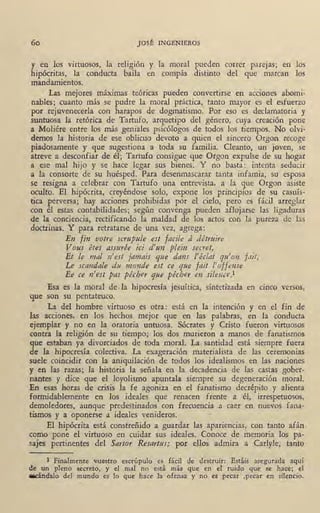 60 JOSÉ INGENIEROS
y en los virtuosos, la religión y la moral pueden correr pare1as; en los
hipócritas, la conducta baila en compás distinto del que marcan los
mandamientos.
Las mejores maximas teóricas pueden convertirse en acciones abomi-
nables; cuanto más se pudre la moral práctica, tanto mayor es el esfuerzo
por rejuveneceda con harapos de dogmatismo.' Por eso es declamatoria y
suntuosa 1a retórica de Tartufo, arquetipo del gériero, cuya creación pone
a Moliére entre los más geniales psicólogos de todos los tiempos. No olvi-
demos la historia de ese oblicuo devoto a quien el sincero Orgon recoge
piadosamente y que sugestiona a toda su familia. Cleanto, un joven, se
atreve a desconfiar de él; Tartufo consigue que Orgon expulse de su hogar
a ese mal hijo y se hace legar sus bienes. Y no basta: intenta seducir
a la consorte de su huésped. Para desenmascarar tanta infamia, su esposa
se resigna a celebrar con' Tartufo una entrevista, a la que Orgon asiste
oculto. El hipócrita, creyéndose solo, expone los principios de su casuís-
tica perversa; hay acciones prohibidas por el cielo, pero es fácil arreglar
con él estas contabilidades; según convenga pueden aflojarse las ligaduras
de la conciencia, rectificando la maldad de los actos con la pureza de las
doctrinas. Y para retratarse de una vez, agrega:
En fin votre scrupule est facile á détnúre
Vous étes assurée ici d'un plein secret,
Et le mar n'est jamais que dans l'éclat qtt'on fait;
Le scandale du monde est ce que fait l'offense
Ee ce n'est pas pécher que pécher en silence.1
Esa es la moral de,la hipocresía jesuítica, sintetizada en cinco ·versos,
que son su pentateuco.
La del hombre virtuoso es otra: está en la intención y en el fin de
las acciones, en los hechos mejor que en las palabras, en la conducta
ejemplar y no en la oratoria unh10sa. Sócrates y Cristo fueron virtuosos
contra la religión de su tiempo; los dos murieron a manos de fanatismos
que estaban ya divorciados de toda moral. La ,santidad está siempre fuera
de la hipocresía colectiva. La exageración materialista de las ceremonias
suele coincidir con la aniquilación de todos los idealismos en las naciones
y en las razas; la historia la señala en la decadencia de las castas gober-
nantes y dice que el loyolismo apuntala siempre su degeneración moral.
En esas horas de <::risis la fe agoniza en el fanatismo decrépito y alienta
formidablemente en los ideales que renacen frente a él, irrespetuosos,
demoledores, aunque predestinados con frecuencia a caer en nuevos fana-
tismos y a oponerse a ideales venideros.
El hipócrita está constreñido a guardar las apariencias, con tanto afán ,
corno pone el virtuoso en cuidar sus ideales. Conoce de memoria los pa-
sajes pertinentes del Sartor Resat·tus; por ellos admira a Carlyle, tanto
l Finalmente vuestro escrúpulo es fácil de dest~uir: Estáis asegurada aquí•
de un pleno secreto, y el mal no está más que en el ruido que se hace; el
a&Cándalo del mundo es lo que hace la ofensa y no es pecar ,pecar en silencio.
 