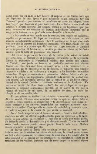 EL HOMBRE MEDIOCRE 61
rnmo otros por su culto a Los héfoes. El respeto de las formas hace que
los hipócritas de cada época y país adquieran rasgos comunes; hay una
"manera" peculiar que trasunta el tartufismo en todos sus adeptos, como
hay "algo" que denuncia el parentesco entre los afiliados a una tendencia
artística o escuela literaria. Ese estigma común a los hipócritas, que per-
mite reconocerlos no obstante los matices ihdividuales impuestos por el
rango o la fortuna, es su profunda animadversión a la verdad.
La hipocresía es más honda que la mentira; ésta puede ser accidental.
ª'luélla es permanente. El hipócrita transforma su vida entera en una
mentira metódicamente organizada. Hace lo contrario de lo que dice, toda
vez que ello le reporte un beneficio inmediato; vive traicionando con sus
palabras, como esos poetas q.ue disfrazan con largas crenchas la cortedad
de su inspiración. El hábito de la mentira paraliza los labios del hipócrita
cuando llega la hora de pronunciar una _verdad.
Así como la pereza es la clave de la rutina y la avidez es móvil
del servilismo, la mentira es el prodigioso instrumento de la hipocresía.
Nunca ha escuchado fa Humanidad palabras más nobles que algunas
de Tartufo; pero jamás un hombre ha producido acciones más discon-
formes con ellas. Sea cual fuere su rango social, en la privanza o en la
proscripción, en la. opulencia o en la miseria, el hipócrita está siempre
dispuesto a adular a los poderosos y a engañar a los humildes, mintiendo
entrambos. El que se acostumbra a pronunciar palabras falsas, acaba por
faltar a la propia sin repugnancia, perdiendo toda noción de lealtad ~on-
sigo mismo. Los hipócritas ignoran que la verdad es la condición fundít-
mental de la virtud. Olvidan la sentencia multisecular de Apolonio: "De
siervos es mentir, de libres decir verdad". Por eso el hipócrita está pre-
dispuesto a adquirir sentimientos serviles. Es el lacayo de los que le
rodean, el esclavo de mil amos, de un millón de amos, de todos los
cómplices de su mediocridad.
El que nüente es traidor: sus víctimas le escuchan suponiendo que
dice la verdad. El mentiroso conspira contra la quietud ajena, falta al
respeto a todos, siembra la inseguridad y la desconfianza. Con mirar oji-
zaino persigne a los sinceros, creyéndolos sus enemigos naturales. Abo-
rrece la sinceridad. Dice que ella es fuente de escándalo y anarquía, como
si pudiera culparse a la escoba de que exista la suciedad.
En el fondo sospecha que el hombre sincero es fuerte e individualista,
fincando en ello su altivez inquebrantable, pues su oposición a la hipo-
cresía es una actitud de resistencia al mal que le acosa por todas partes.
Se defiende contra la domesticación y el descenso común. Y dice su verdad
como puede, cuando puede, donde puede. Pero la sabe decir. Muchos
santos enseñaron a morir por ella.
El disfraz sirve al débil; sólo se finge lo que se cree no tener.
Hablan más de la nobleza los nietos de truhanes; la virtud suele danzar
°' €n labios desvergonzados; la altivez sirve de estribillo a los envilecidos; la
· caballerosidad es la ganzúa de los estafadores; la temperancia figura en el
catecismo de los viciosos. Suponen que de tanto oropel se adheritá alguna
 