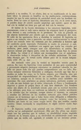 JOSÉ INGENIEROS
partícula a su sombra. Y, en efecto, ésta se va modificando en la cons-
tante labor; la máscara es benéfica en las mediocracias contemporáneas,
magüer los que la usen carezcan de autoridad moral ante los hombres vir-
tuosos. l!stos no creen al hipócrita,- descubierto una vez; no le creen nunca,
ni pueden dejar de creerle cuando sospechan que miente: quien es des-
leal con la verdad no tiene por qué ser leal con la mentira.
El hábito de la ficción desmorona a los caracteres hipócritas, verti-
ginosamente, como si cada nueva mentira los empujara hacia el precipicio;
nada detiene a una avalancha en la pendiente. Su vida se polariza en
esa abyecta honestidad por cálculo que es simple sublimación del vicio.
El culto de las apariencias lleva a desdeñar la realidad. El hipócrita no
aspira a ser virtuoso, sino a parecerlo; no admira intrínsecamente la virtud,
quiere ser contado entre los virtuosos por 1as prebendas y honores que
tal condición puede reportarle. Faltándole la osadía de practicar el mal,
a que está inclinado, conténtase con sugerir que oculta sus virtudes por
modestia; pero jamás consigue usar con desenvoltura el antifaz. Sus
manejos asoman por alguna parte, como las clásicas orejas bajo la corona
de Midas. La virtud y el mérito son incompatibles con el tartu_fismo;
la observación induce a desconfiar de las virtudes misteriosas. Ya ense-
ñaba Horacio que "la virtud oculta difiere poco de la oscura holgaza-
nería (Od. IV, 9, 29).
No · teniendo valor para la verdad es imposible· tenerlo para la
justicia. En vano los hipócritas viven jactándose de una gran ecuanimidad
y procurando adquirir prestigios catonianos: su prudente cobardía les im-
pide ser jueces toda vez que puedan comprometerse con un fallo. Pre-
fieren tartajear sentencias bilaterales y ambiguas, diciendo que hay luz y
sombra en todas las cosas; no lo hacen, empero, por filosofía, sino por
incapacidad de responsabilizarse de sus juicios. Dicen que éstos deben
ser relativos, aunque en lo íntimo de su mollera creen infalibles sus
opiniones. No osan proclamar su propia suficiencia, prefieren avanzar en
la vida sin más brújula que el éxito, ofreciendo el flanco y bordejeando,
esquivos a poner la propia hacia el más leve obstáculo. Los hombres
rectos son objeto de su acendrado rencor, pues con su rectitud humillan
a los oblicuos; pero éstos no confiesan su cobardía y sonríen servilmente
a las miradas que los torturan, aunque sienten el vejamen: se contraen
a estudiar los defectos de los hombres virtuosos para filtrar pérfidos
venenos en el homenaje que a todas horas están obligados a tributarles.
Difaman sordamente; traicionan siempre, como los esclavos, como los
híbridos que traen en sus venas sangre servil. Hay que temblar cuando
sonríen: vienen tanteando la empuñadura de algún estilete oculto bajo
su capa.
El hipócrita entibia toda amistad con sus dobleces: nadie puede
confiar en su ambigüedad recalcitrante. Día por día afloja sus anasto-
mosis con las personas que le rodean; su sensibilidad escasa impídele
caldearse en la ternura ajena y su afectividad ya palideciendo como una
planta que no recibe sol, agostado el corazón en un invierno prema-
 