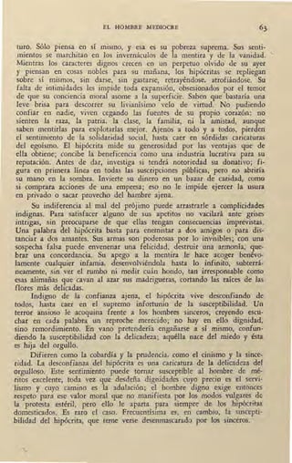 EL HOMBRE MEDIOCRE
tu.ro. Sólo piensa en sí mismo, y esa es su pobreza suprema. Sus senti-
mientos se marchitan en los invernáculos de la mentira y de la vanidad. '
Mientras los caracteres dignos crecen en un perpetuo olvido de su ayer
y piensan en cosas nobles para su mañana, los hipócritas se repliegan
sobre sí mismos, sin darse, sin gastarse, retrayéndose, atrofiándose. Su
falta de in~imidades les impide toda expansión, obsesionados por el temor
de que su conciencia moral asome a la superficie. Saben que bastaría una
leve brisa para descorrer su livianísimo velo de virtud. No pudiendo
confiar en nadie, viven cegando las fuentes de su propio corazón: no
sienten la raza, la patria, la clase, la familia, ni la amistad, aunque
saben mentidas para explotarlas mejor. Ajenos a todo y a todos, pierden
el sentimiento de la solidaridad social, hasta caer en sórdidas caricaturas
del egoísmo. El hipócrita mide su generosidad por las ventajas que de
ella obtiene; concibe la beneficencia como una industria lucrativa para su
reputación. Antes de dar, investiga si tendrá notoriedad su donativo; fi-
gura en primera línea en todas las suscripciones públicas, pero no abriría
su mano en la sombra. Invierte su dinero en un bazar de caridad, como
si comprara acciones de una empresa; eso no le impide ejercer la usura
en privado o sacar provecho del ha~bre ajena.
Su indiferencia al mal del prójimo puede arrastrarle a complicidades
indignas. Para satisfacer alguno de sus apetitos no vacilará ante grises
intrigas, sin preocuparse de que ellas tengan consecuencias imprevistas.
Una palabra del hipócrita basta para enemistar a dos amigos o para dis-
tanciar a dos amantes. Sus armas son poderosas por lo invisibles; con una
sospecha falsa puede envenenar una felicidad, destruir una armonía, que-
brar una concordancia, Su apego a la mentira le hace acoger benévo-
lamente cualquier infamia, desenvolviéndola hasta lo infinito, subterrá-
neamente, sin ver el rumbo ni medir cuán hondo, tan irresponsable como
esas alimañas que cavan al azar sus madrigueras, cortando las raíces de las
flores más delicadas. '
Indigno de la confianza ajena, el hipócrita vive desconfiando de
todos, hasta caer en el supremo infortunio de la susceptibilidad. Un
terror ansioso le acoquina frente a los hombres sinceros, creyendo escu-
char en cada palabra un reproche merecido; no hay en ello dignidad,
sino remordimiento. En vano pretendería engañarse .ª sí mismo, confun-
diendo la susceptibilidad con la delicadeza; aquélla nace del miedo y ésta
es hija del orgullo.
Difieren como la cobardía y la prudencia, como el cinismo y la since-
ridad. La desconfianza del hipócrita es una caricatura de la delicadeza del
orgulloso. Este sentimiento puede tornar susceptible al hombre de mé-
ritos excelente, toda vez que desdeña dignidades cuyo precio es el servi-
lismo y cuyo camino es la adulación; el hombre digno exige entonces
respeto para ese valor moral que no manifiesta por los modos vulgares de
la protesta estéril, pero ello le aparta para siempre de los hipócritas
domesticados. Es raro el caso. Frecuentísima es, en cambio, la suscepti-
bilidad del hipócrita, que teme verse desenmascarado por los sinceros.
 