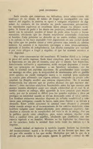 JOSÉ INGENIEROS
Sería extraño que conservara esa delicadeza, umca sobreviviente del
naufragio de las demás. El hábito de fingir ,es incompatible con eso~
matices del orgullo; la mentira es opaca a cualquier resplandor de dig-
nidad. La conducta de los tartufos no puede conservarse adamantina;
los expedientes equívocos se encadenan hasta ahogar los últimos escrú-
pulos. A fuerza de pedir a los demás sus prejuicios, endeudándose moral-
mente con la sociedad, pierden el temor de pedir otros favores y bienes
materiales, olvidando que las deudas torpemente acumuladas esclavízan
al hombre. Cada préstamo no devuelto es un ~uevo eslabón remachado
a su cadena; se les hace imposible vivir dignamente en una ciudad donde
hay calles que no pueden cruzar y entre personas cuya mirada no sabrían
sostener. La mentira y la. hipocresía convergen a estos renunciamientos,
quitando al hombre su independencia. Las deudas contraídas por · vanidad
o por vicio obligan a fingir y engarrar; el que las acumula renuncia a
toda dignidad.
Hay otras consecuencias del tartufismo. El hombre dúctil a la intriga
se priva del cariño ingenuo. Suele tener cómplices, pero no tiene amigos;
la hipocresía no ata por el corazón, sino por el interés. Los hipócritas,
forzosamente utilitarios y oportunistas, están siempre dispuestos a traicio-
nar sus principios en homeaaje a. un beneficio inmediato; eso les
veda la amistad con espíritus superiores. El · gentilhombre tiene siempre
un enemigo en ellos, pues la reciprocidad de sentimientos sólo es posible
entre iguales; no puede entregarse nunca a su amistad, pues acechar~n
la ocasión para afrentarlo con alguna infamia, vengando su propia infe-
rioridad. La Bruyére escribió una máxima imperecedera: "En la amistad
desinteresada hay placeres que no pueden alcanzar los que nacieron me-
diocres"; éstos necesitan cómplices, buscándolos entre los que conocen esos
secretos resortes descriptos como una simple solidaridad en el mal. Si el
hombre sincero se entrega, ellos aguardan la hora propicia para traicio-
narlo; por eso la amistad es difícil para los grandes espíritus y éstos no
prodigan su intimidad cuando se. elevan demasiado sobre el nivel común.
Los hombres eminentes necesitan disponer de infinita sensibilidad y tole-
tancia para entregarse; cuando lo hacen, nada pone límites a su ternura y
devoción. Entre nobles caracteres la amistad crece despacio y prospera
mejor cuando arraiga en el reconocimiento de los méritos recíprocos;, entre
hombres vulgares crece inmotivadamente, pero permanece raquítica~ fun-
dándose ,a menudo en la complicidad del vicio o de la intriga. Por eso
la política puede crear cómplices, pero nunca amigos; muchas veces
lleva a cambiar éstos por aquéllos, olvidando que cambiarlos con fre-
cuencia equivale a no tenerlos. Mientras en los hipócritas las determina,
en los caracteres leales la amistad dura tanto como los méritos que la
inspiran.
Siendo desleal, el hipócrita es también ingrato. Invierte las fórmulas
del reconocimiento: aspira a la divulgación de los favores que hace, sin
ser por ello sensible a los que recibe. Multiplica por mil lo que da y
..divide por un millón lo que acepta. Ignora la gratitud -virtud de ele-
 