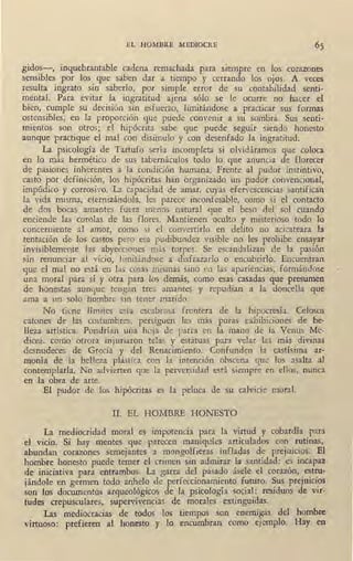 EL HOMBRE MEDIOCRE
gidos-, inquebrantable cadena remachada para siempre en los corazones
sensibles por los que saben dar a tiempo y cerrando los ojos. A veces
!esulta ingrato sin saberlo, por simple error de su contabilidad senti-
mental. Para evitar la ingratitud ajena sólo se le ocurre no hacer el
_bien, cumple su decisión sin esfuerzo, limitándose a practicar sus formas
ostensibles, en la proporción que puede convenir a su sombra. Si.:¡.s senti-
mientos son otros; el hipócrita sabe que puede seguir siendo honesto
aunque practique el mal con disimulo y con desenfado la ingratitud.
La psicología de Tartufo sería incompleta si olvidáramos que coloca
en lo más hermético de sus tabernáculos todo lo que anuncia de florecer
de pasiones inherentes a la condición humana. Frente al pudor instintivo,
casto por definición, los hipócritas han organizado un pudor convencional,
impúdico y corrosivo. La capacidad de amar, cuyas efervescencias santifican
la vida misma, eternizándola, les parece inconfesable, como si el contacto
de dos bocas amantes fuera menos natural que el beso del sol cuando
enciende las corolas de las flores. Mantienen oculto y misterioso todo lo
concerniente al amor, como si el convertirlo en delito no acicateara la
tentación de los castos pero esa pudibundez visible no les· prohibe ensayar
invisiblemente las abyecciones más torpes. Se escandalizan de la pasión
sin renunciar al vicio, limitándose ·a disfrazarlo o encubrirlo. Encuentran
que el rpal no está en las cosas mismas sino en las apariencias, formándose
una moral para sí y otra para los demás, como esas casadas que presumen
de honestas aunque tengan tres amantes y repudian a la doncella que
ama a un solo hombre sin tener marido.
No tiene límites esta escabrosa frontera de la hipocresía. Celosos
catones de las costumbres, persiguen las más puras exhibiciones de be-
lleza artística. Pondrían una hoja de parra en la mano de la Venus Me-
dicea, como otrora injuriaron telas y estatuas para velar las más divinas
desnudeces de Grecia y del Renacimiento. Confunden la castísima ar-
monía de la belleza plástica con la intención obscena que los asalta al,
contemplarla. No advierten que la perversidad está siempre en ellos, nunca
en la obra de arte.
El pudor de los hipócritas es la peluca de su calvicie moral.
1
II. EL HOMBRE HONESTO
La mediocridad moral es impotencia para la virtud y cobardía para
el vicio. Si hay merites que parecen maniquíes articulados con rutinas,
abundan corazones semejantes a mongolfieras infladas de prejuicios. El
hombre honesto puede temer el crimen sin admirar la santidad: es incapaz
de iniciativa para entrambos. La garra del pasado ásele el corazón, estru-
jándole en germen todo anhelo de perfeccionamiento futuro. Sus prejuicios
son los documentos arqueológicos de la psicología social: residuos de vir-
tudes crepusculares, supervivencias de morales extinguidas.
Las mediocracias de todos los tiempos son enemigas del hombre
virtuoso: prefieren al honesto y lo encumbran como ejemplo. Hay en
 