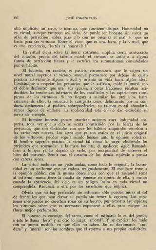 66 JOSÉ INGENIEROS
ello implícito un error, o mentira, que conviene disipar. Honestidad no
es virtud, aunque tampoco sea vicio. Se puede ser honesto sin sentir un
afán de perfección; sobra para ello con no ostentar el mal, lo que no
basta para ser virtuoso. Entre el vicio, que es una lacra, y la virtud, que
es una excelencia, fluctúa la honestidad.
La virtud eleva sobre la moral corriente: implica cierta aristocracia
del corazón, propia del talento moral; el virtuoso se anticipa a alguna
forma de perfección futura y le sacrifica los automatismos consolidados
por el hábito.
El honesto, en cambio, es pasivo, circunstancia que le asigna un
nivel moral superior al vicioso, aunque permanece por debajo de quien
practica activamente alguna vi~tud y orienta su vida hacia algún ideal.
Limitándose a respetar los prejuicios que le asfixian, mide la moral con
el doble decímetro que usan sus iguales, a cuyas fracciones resultan irre-
ducibles las tendencias inferiores de los encallados y las aspiraciones cons-
picuas de los virtuosos. Si no llegara a asimilar los prejuicios, hasta
saturarse de ellos, la sociedad le castigaría como delincuente por su con-
ducta deshonesta: si pudiera sobreponérseles, su talento moral ahondaría
surcos dignos de imitarse. La mediocridad está en no dar escándalo ni
servir de ejemplo.
El hombre honesto puede. practicar acciones cuya indignidad sos-
pecha, toda vez que a ello se sienta constreñido por la fuerza de los
prejuicios, que son obstáculos con que los hábitos adquiridos estorban a
las variaciones nuevas. Los actos que ya son malos en el juicio original
de los virtuosos, pueden seguir s.iendo buenos ante la opinión colectiva.
El hombre superior practica la virtud tal como la juzga, eludiendo. los
prejuicios que acoyundan a la masa honesta; el mediocre sigue llamando
bien a lo que ya ha· dejado de serlo, por incapacidad de entrever el
bien del porvenir. Sentir con el corazón de los demás equivale a pensar
con cabeza ajena. _
La virtud suele ser un gesto audaz, como todo lo original; la hones-
tidad es un uniforme que se endosa resignadamente. El mediocre teme a
la opinión pública con la misma obsecuencia con que el zascandil teme
al infierno; nunca tiene la osadía de ponerse en contra de ella, y menos
cuando la apariencia del vicio es un peligro ínsito en toda virtud no
comprendida. Renuncia a ella por los sacrificios que implica.
Olvida que no hay perfección sin esfuerzo: sólo pueden mirar al sol
de frente los que osan clavar su pupila sin temer la ceguera. Los cora-
zones menguados no cosechan rosas en su huerto, por temor a las espinas;
los virtuosos saben que es necesario exponerse a ellas para escoger las
flores mejor perfumadas.
El honesto es enemigo del santo, como el rutinario lo es del genio;
a éste le llama "loco" y al otro lo juzga "amoral". Y se explica: los mide
con su propia medida, en que ellos · no caben. En su diccionario, "cor-
dura" y "moral" son los nombres que él reserva a sus propias cualidades.
 