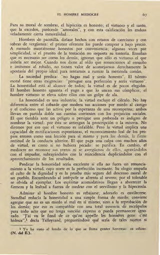 EL HOMBRE MEDIOCRE
Para su moral de sombras, el hipócrita es honesto; el virtuoso y el santo,
que la exceden, parécenle "amorales'.', y con esta calificación les endosa
veladamente cierta inmoralidad ...
Hombres de pacotilla, diríase hechos con retazos de catecismo y con
sobras de vergüenza: el primer oferente los puede comprar a bajo precio.
A menudo mantiénense honestos por conveniencia; algunas veces por
simplicidad, si el prurito de la tentación no inquieta su tontería. Enseñan
que es necesario ser como los demás; ignoran que sólo es virtuoso el que
anhela ser mejor. Cuando nos dicen al oído que renunciemos al ensueño
e imitemos al rebaño, no tienen valor de aconsejarnos derechamente la
apostasía del propio ideal para sentarnos a rumiar la merienda común.
La sociedad predica: "no hagas mal y serás honesto". El talento
moral tiene otras exigencias: ''.persigue una perfección y serás virtuoso".
La honestidad está al akance de todos; la virtud es de pocos elegidos.
El hombre honesto aguanta el yugo a que lo uncen sus cómplices; el
hombre virtuoso se eleva sobre ellos con un golpe de ala.
La honestidad es una industria; la virtud excluye el cálculo. No hay
diferencia entre el cobarde que modera sus acciones por miedo al castigo
y el codicioso que las activa por la esperanza de una recompensa; ambos
llevan en partida doble sus cuentas corrientes con los prejuicios sociales.
El que tiembla ante un peligro o persigue una prebenda es indigno de
nombrar la virtud : por ésta se arriesgan la proscripción o la miseria. No
diremos por eso que el virtuoso es infalible. Pero la virtud implica una
capacidad -de rectificaciones espontáneas, .el reconocimiento leal de los pro-
pios errores como una lección para sí · mismo y para los demás, la firme
rectitud de la conducta ulterior. El que paga una culpa con muchos años
de virtud, es como si no hubiera pecado: se purifica. En cambio, el
mediocre no reconoce sus yerros ni se avergüenza de ellos, agravándolos
con el impudor, subrayándolos con la reincidencia duplicándolos con el
aprovechamiento de los resultados.
Predicar la honestidad sería excelente si ella no fuera un renuncia-
miento a la virtud, cuyo norte es la perfección incesante. Su elogio empaña
el culto de la dignidad y es la prueba más segura del descenso moral de
un pueblo. Encumbrando al intérpole se afrenta al severo; por el tolerable
se olvida al ejemplar. Los espíritus acomodativos llegan a aborrecer la
firmeza y la lealtad a fuerza de medrar con el servilismo y la hipocresía.
Admirar al hombre honesto es rebajarse; adorarlo es envilecerse.
Stendhal reducía la honestidad a una simple forma de miedo; conviene
agregar que no es un miedo al mal en sí mismo, sino a la reprobación de
los demás; por eso es compatible con una total ausencia de escrúpulos
para todo acto que no tenga sanción expresa o pueda permanecer igno-
rado. "J'ai vu le fond de ce qu'on appelle les honnétes gens: c'est
hideux",l decía Talleyrand, preguntándose qué sería de tales sujetos si
1 Yo he visto el fondo de lo que se llama gentes honestas: es odioso.
(N. del E.).
 