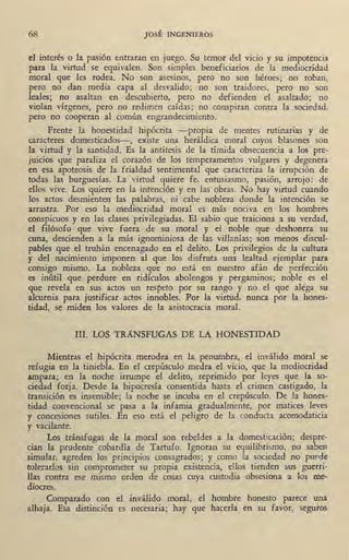 68 JOSÉ INGENIEROS
el interés o la pasión entraran en juego. Su temor del vicio y su impotencia
para la virtud se equivalen. Son simples beneficiarios de la mediocridad
moral que les rodea. No son asesinos, per<? no son héroes; no roban,
pero no dan media capa al desvalido; no son traidores, pero no son
leales; no asaltan en descubierto, pero no defienden el asaltado; no
violan vírgenes, pero no redimen caídas; no conspiran contra la sociedad,
pero no cooperan al común engrandecimiento. · ·
Frente la honestidad hipócrita -propia de mentes rutinarias y de
caracteres domesticados-, existe una heráldica moral cuyos blasones son
la virtud y la santidad. Es la antítesis de la tímida obsecuencia a los pre-
juicios que paraliza el corazón de los temperamentos vulgares y degenera
en esa apoteosis de la frialdad sentimental que caracteriza la irrupción de
todas las burguesías. La virtud quiere fe, entusiasmo, pasión, arrojo: de
ellos vive. Los quiere en la intención y en las obras. No hay virtud cuando
los actos desmienten las palabras, ni cabe nobleza donde la intención se
arrastra. Por eso la mediocridad moral es más nociva en los hombres
conspicuos y en las clases privilegiadas. El sabio que traiciona a s.u verdad,
el filósofo que vive fuera de su moral y el noble que deshonrra su
cuna, descienden a la más ignominiosa de las villanías; son menos discul-
pables que el truhán encenagado en el delito. Los privilegios de la cultura
y del nacimiento imponen al que los disfruta una lealtad ejemplar para
consigo mismo. La nobleza que no está en nuestro afán de perfección
es inútil que perdure en ridículos abolengos y pergaminos; noble es el
que revela en sus actos un respeto por su rango y no el que aléga su
alcurnia para justificar actos innobles. Por la virtud, nunca por la hones-
tidad, se miden los valores de la aristocracia moral.
III. LOS TRANSFUGAS DE LA HONESTIDAD
Mientras el hipócrita merodea en la penumbra, el inválido moral se
refugia en 1~ tiniebla. En el crepúsculo medra el vicio, que la mediocridad
arp.para; en la noche irrumpe el delito, reprimido por leyes que la so-
ciedad forja. Desde la hipocresía consentida hasta el crimen castigado, la
transición es insensible; la noche ~e incuba en el c~epúsculo. De la hones-
tidad convencional se pasa a la infamia gradualmente, por matices leves
y concesiones sutiles. En eso está el peligro de la conducta acomodaticia
y vacilante.
Los tránsfugas de la moral son rebeldes a la domesticación; despre-
cian la prudente cobardía de Tartufo. Ignoran su equilibrismo, no saben
simular, agreden los principios consagrados; y como la sociedad no puede
tolerarlos sin comprometer su propia existencia, ellos tienden sus guerri-
11as contra ese mismo orden de cosas cuya custodia obsesiona a los me-
diocres.
Comparado con el inválido moral, el hombre honesto parece una
alhaja. Esa distincién es necesaria; hay que hacerla en su favor, seguros
 