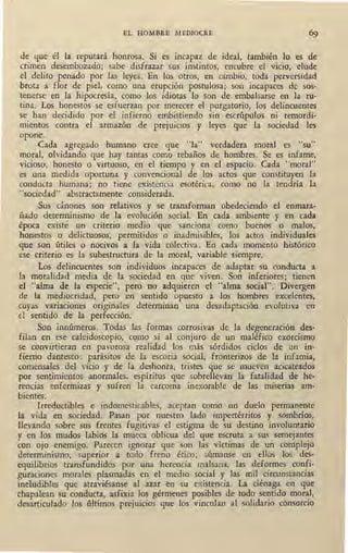 EL HOMBRE MEDIOCRE
de que él la reputará honrosa. Si es incapaz de ideal, también lo es de
crimen desembozado; sabe disfrazar sus instintos, encubre el vicio, elude
el delito penado por las leyes. En los otros, en cambio, toda perversidad
,brota a flor de piel, como una erupción postulosa; son incapaces de sos-
tenerse en la hipocresía, como los idiotas lo son de embalsarse en la ru-
tina. Los honestos se esfuerza~ por merecer el purgatorio, los delincuentes
SC; han decidido por el infierno embistiendo sin escrúpulos ni remordi-
mientos contra el armazón de prejuicios y leyes que la sociedad les
opone.
,Cada agregado humano cree que "la" verdadera moral es "su"
moral, olvidando que hay tantas como rebaños de hombres. Se es infame,
vicioso, honesto o virtuoso, en el tiempo y en el espacio. Cada "moral"
es una medida oportuna y convencional de los actos que constituyen la
conducta humana; no tiene existencia esotérica, como no la tendría la
"sociedad" abstractamente considerada.
Sus cánones son relativos y se transforman obedeciendo el enmara-
ñado determinismo de la evolución social. En cada ambiente y en cada
época existé un criterio medio que sanciona como buenos o malos,
honestos o delictuosos, permitidos o inadmisibles, los actos individuales
que son útiles o nocivos a la vida colectiva. Eri cada momento histórico
ese criterio es la subestructura de la moral, variable siempre.
Los delincuentes son individuos incapaces de adaptar su conducta a
la moralidad media de la sociedad en que viven. Son inferiores; tienen
el "alma de la especie", pero no adquieren el "alma social". Divergen
de la mediocridad, pero en sentido opuesto a los hombres excelentes,
cuyas variaciones originales determinan una desadaptación evolutiva en
' d sentido de la perfección.
Son innúmeros. Todas las formas corrosivas de la degeneración des-
filan en ese caleidoscopio, como si al conjuro de un .maléfico exorcismo
se convirtieran en pavorosa realidad los más sórdidos ciclos de un in-
fierno dantesco: parásitos de la escoria social, fronterizos de la infamia,
c.omensales. del vicio y de la deshonra, tristes que se mueven acicateados
por sentimientos anormales, espíritus que sobrellevan la fatalidad de he-
rencias enfermizas y sufren la carcoma inexorable de las miserias am-
bientes.
Irreductibles e indomesticables, aceptan como un duelo permanente
la vida en sociedad. Pasan por nuestro lado impertérritos y sombríos,
llevando sobre sus frentes fugitivas el estigma de su destino involuntario
y en los mudos labios la mueca oblicua del que escruta a sus semejantes
con ojo enemigo. Parecen ignorar que son las víctimas de un complejo
determinismo, superior a todo freno ético; súmanse en ellos los des-
equilibrios transfundidos por una herencia malsana, las deformes confi-
guraciones morales plasmadas en el medio social y las mil circunstancias
ineludibles que atraviésanse al azar en su existencia. La ciénaga en que
chapalean su conducta, asfixia los gérmenes posibles de todo sentido moral,
desarticulado los últimos prejuicios que los vinculan al solidario consorcio
 