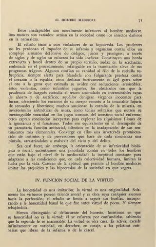 EL HOMBRE MEDIOCRE 71
Estos inadaptables son moralmente inferiores al hombre mediocre.
Sus matices son variados: actúan en la sociedad como los insectos dañinos
en la naturaleza.
El rebaño teme a esos violadores de su hipocresía. Los prudentes
no les perdonan el impudor de su infamia y organizan contra ellos un
complejo armazón defensivo de códigos, jueces y prestigios; a través
de siglos y de siglos su esfuerzo ha sido ineficaz. Constituyen una horda
extranjera y hostil dentro de su propio terruño, audaz en la acechanza,
embozada en el procedimiento, infatigable en la tramitación aleve de sus
programas trágicos. Algunos confían su vanidad al filo de la cuchilla su-
brepticia, siempre alerta para blandida con fulgurante presteza contra
el corazón o la espalda; otros deslizan furtivamente su ágil garra sobre
el oro o la gema que estimula su avidez con seducciones irresistibles;
éstos violentan, como infantiles juguetes, _los obstáculos con que la
prudencia de burgués custodia el tesoro acumulado en interminables tapas
de ahorro y de sacrificio; aquéllos denigran vírgenes inocentes para
lucrar, ofreciendo los encantos de su cuerpo venusto a la insaciable lujuria
de sensuales y libertinos; muchos succionan la entraña de la miseria, en
inverosímiles aritméticas de usura, como tenias solitarias que nutren su
inextinguible voracidad en los jugos icorosos del intestino social enfermo;
otros captan conciencias inexpertas para explotar los riquísimos filones de
la ignorancia y el fanatismo. Todos son equivalentes en el desempeño de
su parasitaria función antisocial, idénticos en la inadaptación de sus sen-
timientos más elementales. Converge en ellos una inveterada promiscua-
ción de instintos y de perversiones que hace de cada conciencia una
pústula, arrastrándolos a malvivir del vicio y del delito.
Sea cual fuere, sin embargo, la oriéntación de su inferioridad bioló-
gica o social, encontramos una pincelada común en todos los hombres
que están bajo el nivel de la mediocridad : la ineptitud constante para
adaptarse a las condiciones que, en cada colectividad humana, limitan la
lucha por la vida. Carecen de la aptitud que permite al hombre mediocre
imitar los prejuicios y las hipocresías de la sociedad en que vegeta.
IV. FUNCióN SOCIAL DE LA VIRTUD
La honestidad es una imitación; la virtud es una originalidad. Sola-
mente los virtuosos poseen talento moral y es obra suya cualquier ascenso
hacia la perfección; el rebaño se limita a seguir sus huellas, incorpo-
rando a la honestidad banal lo que fue antes virtud de pocos. Y siempre
rebajándola.
Hemos distinguido al delincuente del honesto. Insistimos en que
su honestidad no es la virtud; él se esfuerza por confundirlas, sabiendo
que la segunda le es inaccesible. La virtud es otra cosa. Es activa; excede
infinitamente en variedad, en derechez, en coraje, a las prácticas ruti-
narias que libran de la infamia o de la cárcel.
 