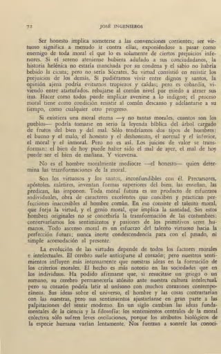 72 JOSÉ INGENI~ROS
Ser honesto implica someterse a las convenciones corrientes; ser vir-
tuoso significa a menudo ir contra ellas, exponiéndose a pasar como
enemigo de toda moral el que lo es solamente de ciertos prejuicios' infe-
riores. Si el sereno ateniense hubiera adulado a sus conciudadanos, . la
historia helénica no estaría manchada por su condena y el sabio no habría
bebido la cicuta; pero no sería Sócrates. Su virtud consistió en resistir los
prejuicios de los demás. Si pudiéramos vivir entre dignos y santos, la
opinión ajena podría evitarnos tropiezos y caídas; pero es cobardía, vi-
viendo entre atartufados, rebajarse al común nivel por miedo a atraer sus
iras. Hacer como todos puede implicar avenirse a lo indigno; el proceso
moral tiene como condición resistir al común descanso y adelantarse a su
tiempo, como cualquier otro progreso.
Si existiera una moral eterna -y no tantas morales, cuantos son los
pueblos- podría tomarse en serio la ·leyenda bíblica del árbol cargado
de frutos del bien y del mal. Sólo tendríamos dos tipos de hombres:
el bueno y el malo, el honesto y el deshonesto, el normal y el inferior,
el moral ·y el inmoral. Pero no es así. Los juicios de valor se trans-
forman: el bien de hoy puede haber sido el mal de ayer, el mal de hoy
puede ser el bien de. mañana. Y viceversa.
No es el hombre moralmente mediocre -el honesto- quien deter-
mina las transformaciones de la moral.
Son los virtuosos y los santos, inconfundibles con él. Precursores,
apóstoles, mártires, inventan formas superiores del bien, las enseñan, las
predican, las imponen. Toda moral futura es un producto de esfuerzos
individuales, obra de caracteres excelentes que conciben y practican per- "
fecciones inaccesibles al hombre común. En eso consiste el talento moral,
que forja la virtud, y el genio moral, que implica la santidad. Sin estos
hombres originales no se concebiría la transformación de las costumbres:
conservaríamos los sentimientos y pasiones de los primitivos seres hu-
manos. Todo ascenso moral es un esfuerzo del talento virtuoso hacia la
perfección fotura; nunca inerte condescendencia para con el pasado, ni
simple acomodación al presente.
La evolución de las virtudes depende de todos los factores morales
e intelectuales. El cerebro suele anticiparse al corazón; pero nuestros senti-
mientos influyen más intensamente que nuestras ideas en la formación de
los criterios morales. El hecho es más notorio en las sociedades que en
los individuos. Ha podido afirmarse que, si resucitase un griego o un
romano, su cerebro permanecería atónito ante nuestra cultura intelectuaL
pero su corazón podría latir al unísono con muchos corazones contempo-
ráneos. Sus ideas sobte el universo, el hombre y las cosas contrastarían
con las nuestras, pero sus sentimientos ajustaríanse en gran parte a las
palpitaciones del sentir moderno. En un siglo cambian las ideas funda-
mentales de la ciencia y la filosofía: los sentimientos centrales de la moral
colectiva sólo sufren leves oscilaciones, porgue los atributos biológicos de
la especie humana varían lentamente. Nos fuerzan a sonreír los conoci-
 