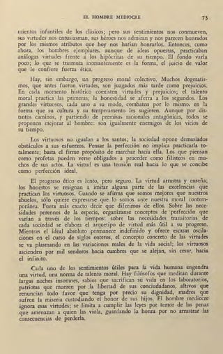 EL HOMBRE MEDIOCRE 73
rnientos, infantiles de los clásicos; pero sus sentimientos nos conmueven,
sus virtudes nos entusiasman, sus héroes .nos admiran y nos parece~ honrados
por los mismos atributos que hoy nos harían honrarlos. Entonces, como
ahora, los hombres ejemplares, aunque de ideas opuestas, practicaban
análogas virtudes frente a los hipócritas de su tiempo. El fondo varía
poco; lo que se trasmuta incesantemente es la forma, el juicio de valor
que le confiere fuerza ética.
Hay, sin embargo, un progreso moral colectivo. Muchos dogmatis-
mos, que antes fueron virtudes, son juzgados más tarde como prejuicios.
En cada momento histórico coexisten virtudes y prejuicios; el talento
moral practica las primeras; la honestidad se aferra a los segundos. Los
grandes virtuosos, cada uno a su modo, combaten por lo mismo, en la
forma que su_cultura y su temperamento les sugieren. Aunque por dis-
antos caminos, y partiendo de premisas racionales antagónicas, todos s~
proponen mejorar al hombre: son igualmente enemigos de los vicios de
su tiempo.
Los virtuosos no igualan a los santos; la sociedad opone demasiádos
obstáculos a sus esfuerzos. Pensar la perfección no implica practicarla to-
talmente; basta el firme propósito de marchar hacia ella. Los que piensan
como profetas pueden verse obligados _a proceder como filisteos en mu-
chos de sus actos. La vi~tud es una tensión real hacia lo que se concibe
como perfección ideal.
El progreso ético es lento, pero seguro. La virtud arrastra y ·enseña;
los honestos se resignan a imitar alguna parte de las excelencias que
practican los .virtuosos. Cuando se afirma que somos mejores que nuestros
abuelos, sólo quiere expresarse que lo somos ante nuestra moral contem- .
poránea. Fuera más exacto decir que diferimos de ellos. Sobre las nece-
sidades perennes de la especie, organízanse conceptos de ·perfección que
varían a través de los tiempos: sobre las necesidades transitorias de
cada sociedad se elabora el arquetipo de virtud más útil a su progre~o.
Mientras el ideal absoluto permanece indefinido y ofrece escasas oscila-
ciones en el curso de siglos enteros, el concepto concreto de las virtudes
se va plasmando en las variaciones reales de la vida social; los virtuosos
ascienden por· mil senderos hacia cumbres que se alejan, sin cesar, hacia
el infinito.
Cada uno de los sentimientos útiles para la vida humana engendra
una virtud, una norma de talento moral. Hay filósofos que meditan durante
largas noches insomnes, sabios que sacrifican su vida en los laboratorios,
patriotas que mueren por )a líbertad de s~ conci~da1anos, altivos que
renuncian todo favor que tenga por precio su dignidad, madres que
sufren la miseria custodiando el honor de sus hijos. El hombre mediocre
ignora esas virtudes; se limita a cumplir las leyes por temor de las penas
que amenazan a quien las viola, guardando la honra por no arrastrar las
consecuencias de perderla.
 