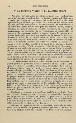 74 JOSÉ INGENIEROS
V. LA PEQUE~A VIRTUD Y EL TALENTO MORAL
Así como hay una gama de intelectos, cuyos tonos fundamentales
son la inferioridad, la mediocridad y el talento -aparte del idiotismo y
el genio, que ocupan sus extremos-, hay también una jerarquía moral
represeñtada por términos equivalentes. En el fondo de esas desigualdades
hay una profunda heterogeneidad de temperamentos. La conformación a
los catecismos ajenos resulta fácil para los hombres débiles, crédulos,
timoratos, sin grandes deseos, sin pasiones vehementes, sin necesidad de
independencia, sin irradiación de su personalidad; es inconcebible, en
cambio, en las naturalezas idealistas y fuertes, capac_es de pasiones vivas,
bastante intelectuales para no dejarse engañar por la mentira de los demás.
Aquéllos no sufren por la coacción moral del rebai!o, pues la hipocresía
es su clima propicio; éstos sufren, luchando entre sus inclinaciones supe-
riores y el falseado concepto del deber que impone la sociedad. Se
ajustan a él los hombres honestos, pero nunca se le esclaviza al hombre
moralmente superior. "Puede acordársele -dice Remy de Gourmont-
el valor de una moda a la que uno se resigna por no llamar la atención,
pero sin interesar el ser íntimo y sin hacerle ningún sacrificio profundo".
En esa desconformidad con la hipocresía colectivamente organizada con-
siste la virtud, que es individual, a la contra de sus caricaturas colectivas :
en la caridad y en la beneficencia mundanas la miseria de los corazones
tristes alimenta la vanidad de los cerebros vacíos.
:tos temperamentos capaces de virtud difieren por . su intensidad. El
primer germen de perfección moral se manifiesta en una decidida prefe-
rencia por el bien: haciéndolo, enseñándolo, admirándolo. La bondad es .
el primer esfuerzo hacia la virtud; el hombre bueno, esquivo a las
condescendencias permitidas por los hipócritas, lleva en sí una partícula
de santidad. El "buenismo" es la moral de los pequeños virtuosos; su
prédica es plausible, siempre que enseñe a evitar la cobardía, que es
su peligro. Algunos excesos de bondad no podrían distinguirse del envi-
lecimiento; hay falta de justicia en la moral del perdón sistemático. Está.
bien perdonar una vez y sería inicuo no perdonar ninguna; pero el que
perdona dos veces se hace cómplice de los malvados. No sabemos qué
hubiera . hecho Cristo si le hubiesen abofeteado la segunda mejilla que
ofreció al que le afrentaba la primera: los escolásticos prefieren no dis-
cutir este problema.
Enseñemos a perdonar; pero enseñemos también a no ofender. Sería
más eficiente. Enseñémoslo con el ejemplo, no ofendiendo. Admitamos
que la primera vez se ofende por ignorancia; pero creamos que la se- .
gunda suele ser por villanía.·, El mal no se corrige con la complacencia
o la complicidad; es nocivo como los venenos y debe oponérseles antí-
dotos eficaces: la reprobación y d desprecio.
Mientras los hipócritas recetan la austeridad, reservando la indul-
gencia para sí mismo; los pequeños virtuosos prefieren la práctica del
bien a su prédica: evitan los sermones y enaltecen su propia conducta.
 