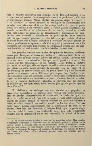 EL HOMBRE MEDIOCRE 75
Para el propmo encuentran una disculpa, en la debilidad humana o en
la tentación del medio: "tout comprende c'est tout pardonner"; sólo son
severos consigo mismos. Nunca olvidan sus propias cufpas y errores; y
si no justifican las ajenas, tampoco se preocupan de atormentarlas con
su odio, pues saben que el tiempo las castiga fatalmente, por esa gravi-
tación que abisma a los perversos como si fueran globos desinflados. Su
corazón es sensible a las pulsaciones de los demás, abriéndose a toda
hora para aducir las penas de un desventurado y previniendo sus nece-
sidades para ahorrarle la humillación de pedir ayuda; hacen siempre
todo lo que pueden, poniendo en ello tal afán que trasluce el deseo
de haber hecho más y mejor. Aprueban y estimulan cualquier germen de
cultura, prodigando su aplauso a toda idea original y compadeciendo a los
ignorantes sin reproches inoportunos: su cordialidad sincera con los espí-
ritus humildes no está corroída por la urbanidad convencional.
Esas pequeñas virtudes son usuales, de aplicación frecuente, cotidiana;
sirven para distinguir al bueno del mediocre, y difieren tanto de la ho-
nestidad como el buen sentido difiere del sentido común. Importan una
eievación sobre la mediocridad; los que saben practicarla merecen los
elogios que tan pródigamente se les tributan. Desde Platón y Plutarco
está hecha su apología; ello nG> impide su asidua reiteración por escritores
que glosan en estilo menos decisivo, la socorrida frase de Hugo: "Il S!!
fait beaucoup de grandes actions daos les petites luttes. II y a des bravoures
opiniatres et ignorées qui se défendent pied á pied daos 1'ombre contre
l'envahissement fatal des nécessités. Noble et mistérieux triomphe qu'aucun
regard ne voit qu'aucune renommée ne paye, qu'aucune fanfare ne salue.
La vie, le malheur, l'isolement, l'abandon, la p.auvreté, sont des champs
ae bataille que ont leurs héros; héros obscurs plus grands parfois que les
héros ilustres".1
No olvidemos, sin embargo, que esas virtudes son pequeñas; es
grave error oponerlas a las grandes. Ellas revelan una loable tendencia,
pero no pueden compararse con el asiduo celo de perfección que con-
vierte la bondad en virtud. Para esto se requiere cierta intelectualidad su-
perior; las mentes exiguas no pueden concebir un gesto trascendente y
noble, ni sabría ejecutarlo un carácter amorfo. A los que dicen: "no hay
tonto malo", podría respondérseles que la incapacidad del mal no es
bondad. Aun está por resolverse el antiguo litigio que proponía elegir
entre un imbécil bueno y un inteligente malo; pero está seguramente
resuelto que la imbecilidad no es una presunción de virtud, ni la inte-
1 "Se haceo muchas grandes acciones en las ,pequeñas luchas. Hay muchas
intrepideces obstinadas e ignoradas que se defienden palmo a palmo en la
sombra contra la invasión fatal de las necesidades. Noble y misterioso triunfo
que ninguna mirada ve, que ninguna fama paga, que ninguna fanfarria saluda.
La vida, la desgracia, la soledad, el abandono, la pobreza, son campos de batalla
que tienen sus héroes; héroes obscuros algunas veces más grandes que lo!
héroes ilustres".
 