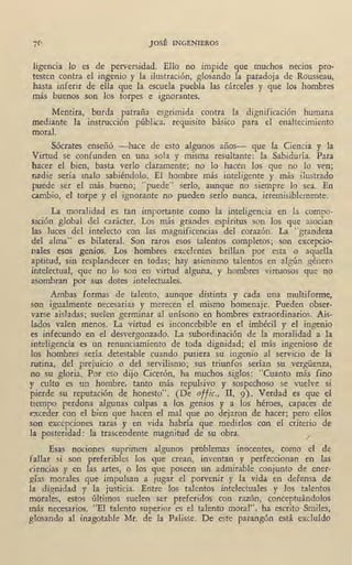 JOSÉ INGENIEROS
ligencia lo es de perversidad. Ello no impide que muchos necios pro-
testen contra el ingenio y la ilustración, glosando la paradoja de Rousseau,
hasta inferir de ella que la escuela puebla las cárceles y que los hombres
más buenos son los torpes e ignorantes.
Mentira, burda patraña esgrimida contra la dignificación humana
mediante la instrucción pública, requisito básico para el enaltecimiento
moral. ·
Sócrates enseñó -hace de esto algunos años- que la Ciencia y la
Virtud se confunden en una sola y misma resultante: la Sabiduría. Para
hacer el bien, basta verlo claramente; no lo hacen los que no lo ven;
nadie sería malo sabiéndolo. El hombre más inteligente y más ilustrado
puede ser el más bueno; "puede" serlo, aunque no siempre lo sea. En
cambio, el torpe y el ignorante no pueden serlo nunca, irremisiblemente.
La moralidad es tan importarte como la inteligencia en la compo-
sición global del carácter. Los más grandes espíritus son los que asocian
las luces del intelecto con las magnificencias del corazón. La "grandeza
del alma" es bilateral. Son raros esos talentos rnmpletos; son excepcio-
nales esos genios. Los hombres excelentes brillan por esta o aquella
aptitud, sin resplandecer en todas; hay asimismo talentos en algún género
intelectual, que no lo son en virtud alguna, y hombres virtuosos que no
asombran por sus dotes intelectuales.
Ambas formas de talento, aunque distinta y cada una multiforme,
son igualmente necesarias y merecen el mismo homenaje. Pueden obser-
varse aisladas; suelen germinar al unísono en hombres extraordinarios. Ais-
lados valen menos. La virtud es inconcebible en el imbécil y el ingenio
es infecundo en el desvergonzado. La subordinación de la moralidad a la
inteligencia es un renunciamiento de toda dignidad; el más ingenioso de
los hombres sería detestable cuando pusiera su ingenio al servicio de la
rutina, del prejuicio o del servilismo; sus triunfos serían su vergüenza,
no su gloria. Por eso dijo Cicerón, ha muchos siglos: "Cuanto más fino
y culto es un hombre, tanto más repulsivo y sospechoso se vuelve si
pierde su reputación de honesto". (De offic., II, '9). Verdad es que el
tiempo perdona algunas culpas a los genios y a los héroes, capaces de
exceder con el bien que hacen el mal que no dejaron de hacer; pero ellos
son excepciones raras y en vida habría que medirlos con el criterio de
la posteridad! la trascendente magnitud de su obra. /
Esas nociones suprimen algunos problemas inocentes, como el de
fallar si son preferibles los que crean, inventan y perfeccionan en las
ciencias y en las artes, o los que poseen un admirable conjunto de ener-
gías morales que impulsan a jugar el porvenir y la vida en defensa de
la dignidad y la justicia. Entre los talentos intelectuales y los talentos
morales, estos últimos suelen ser preferidos con razón, conceptuándolos
más necesarios. "El talento superior es el talento moral", ha escrito Smiles,
glosando al inagotable Mr. de la Palisse. De este parangón está excluído
 