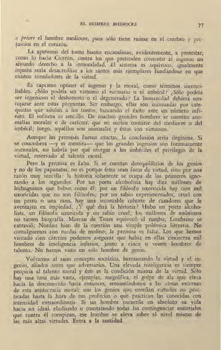 EL HOMBRE MEDIOCRE
77
a priori el hombre mediocre, pues sólo tiene ruinas en el cerebro y pre-
juicios en el corazón.
La ap·ot~osis. del, tonto bueno encamínase, evidentemente, a protestar,
como lo hacia C1ceron, contra los que pretenden consentir al ingenio un
ab.surdo derecho a la inmoralidad. El sistema es equívoco; igualmente
m1usto sería _desacreditar a los santos más ejemplares fundándose en que
existen simuladores de la virtud.
Es capcioso oponer el ingenio y la moral, como términos inconci-
liab~es. ¿~ólo podría ser virtuoso el rutinario o el imbécil? ¿Sólo podría
ser rngen10so el deshonesto•o el degenerado? La humanidad debiera son-
roj_arse ante estas preguntas. Sin embargo, ellas son insinuadas por cate-
qmstas que adulan a los tontos, buscando el éxito ante un número infi-
nito. El sofi~ma es sencillo. De muchos grandes hombres se cuentan ano-
malías morales o de carácter, que no suelen contarse del mediocre o del
imbécil; luego, aquéllos son inmorales y éstos son virtuosos.
Aunque las premisas fuesen exactas, la conclusión sería ilegítima. Si
se concediera -y es mentira- ql.ie los grandes ingenios son forzosamente
inmorales, no habría por qué otorgar a los imbéciles el privilegio de la
virtud, reservado al talento moral.
Pero la premisa es falsa. Si se cuentan desequilibrios de los genios
y no de los papanatas, no es porque éstos sean faros de virh1d, sirio por una
razón muy sencilla: la historia solamente se ocupa de los primeros igno-
rando a los segundos·. Por un poeta alcoholista hay diez millones de
lechuguinos que beben como él; por un filósofo uxorricida hay cien mil
uxoricidas que no son filósofos; por un sabio experimentador, cruel con
un perro o una rana, hay una incontable cohorte de cazadores que le
aventajan en impiedad. ¿Y qué dirá la historia? Hubo un poeta alcoho-
lista, un filósofo uxoricida y un sabio cruel; los millones de anónimos
no tienen biografía. Moreau de Tours equivocó el rumbo; Lombroso se
extravió; Nordau hizo de la cuestión una simple polemica literaria. No
comulguemos con ruedas de molino; la premisa es falsa. Los que hemos
visitado cien cárceles podemos asegurar que había en ellas cincuenta mil
hombres de inteligencia inferior, junto a cinco o veinte hombres de
talento. No hemos visto un solo hombre de genio.
Volvamos al sano concepto socrático, hermanando la virtud y el in-
genio, aliados antes que adversarios. Una elevada inteligencia es siempre
propicia al talento moral y éste es la condición misma de la virtud. Sólo
hay una cosa más yasta, ejemplar, magnífica, el golpe de ala que eleva
hacia lo desconocido hasta entonces, remontándonos a las cimas externas
de esta aristocracia moral: son los genios que enseñan virtudes no prac-
ticadas hasta la hora de sus profecías o que practican las ' conocidas con
intensidad extraordinaria. Si un hombre encarrila en absoluto su vida
hacia un ideal, eludiendo o constatando todas las contingencias materiales
que contra él conspiran, ese hombre se eleva sobre el nivel mismo de
las más altas virtudes. Entra a la santidad.
 