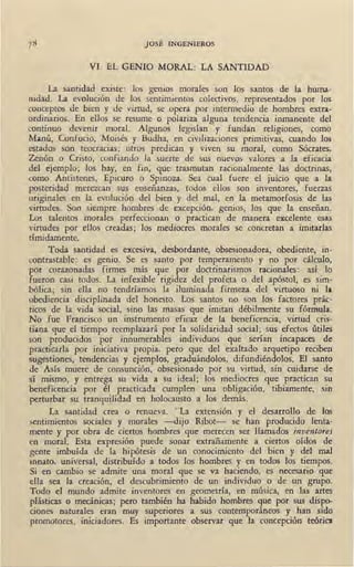JOSÉ INGENIEROS
V1. EL GENIO MORAL: LA SANTIDAD
La santidad existe: los genios morales son los santos de la huma-
nidad. La evolución de los sentimientos colectivos, representados por los
conceptos de bien y de virtud, se opera por intermedio de hombres extra-
ordinarios. En ellos se resume o polariza alguna tendencia inmanente del
continuo devenir moral. Algunos legislan y fundan religiones, como
Ma.nú, Coofucio, Moisés y Budha, en civilizaciones primitivas, cuando los
estados son teocracias; otros predican y viven su moral, como Sócrates,
Zenón o Cristo, confiando la suerte de sus nuevos valores a la eficacia
del ejemplo; los hay, en fin; que trasmutan racionalmente las doctrinas,
como Antistenes, Epicuro o Spinoza. Sea cual fuere el juicio que a la
posteridad merezcan sus enseñanzas, todos ellos son inventores, fuerzas
originales en la evolución del bien y del mal, en la metamorfosis de las
virtudes. Son siempre hombres de excepción, genios, los que la enseñan.
Los talentos morales perfeccionan o practican de manera excelente esas
virtudes por ellos creadas; los mediocres morales se concretan a imitarlas
tímidamente.
Toda santidad es excesiva, desbordante, obsesionadora, obediente, in-
contrastable: es genio. Se es santo por temperamento y no por cálculo,
por corazonadas firmes más que por doctrinarismos racionales: así lo
fueron casi todos. La infexible rigidez del profeta o del apóstol, es sim-
bólica; sin ella no tendríamos la iluminada firmeza del virtuoso ni la
obediencia disciplinada del honesto. Los santos no son los factores prác-
ticos de la vida social, sino las masas que imitan débilmente su fórmula.
No fue Francisco un instrumento eficaz de la beneficencia, virtud cris-
tiana que el tiempo reemplazará por la solidaridad social; sus efectos útiles
son producidos por innumerables individuos que serían incapaces de
practicarla por iniciativa propia, pero que del exaltado arquetipo reciben
sugestiones, tendencias y ejemplos, graduándolos, difundiéndolos. El santo
de Asís muere de consunción, obsesionado por su virtud, sin cuidarse de
sí mismo, y entrega su vida a su ideal; los mediocres que practican su
beneficencia por él practicada cumplen una obligación, tibiamente, sin
perturbar su tranquilidad en holocausto a los demás.
La santidad crea o renueva. "La extensión y el desarrollo de los
sentimientos sociales y morales -dijo Ribot- se han producido lenta-
mente y por obra de ciertos hombres que merecen ser llamados inventores
en moral. Esta expresión puede sonar extrañamente a ciertos oídos de
gente imbuída de la hipótesis . de un conocimiento del bien y del mal
innato, universal, distribuído a todos los hombres y en todos los tiempos.
Si en cambio se admite una moral que se va haciendo, es necesario que
ella sea la creación, el descubrimiento de un individuo o de un grupo.
Todo el mundo admite inventores en geometría, en música, en las artes
plásticas o mecánicas; pero también ha habido hombres que por sus dispo-
ciooes naturales eran muy superiores a sus contemporáneos y hao sido
promotores, iniciadores. Es importante observar que la concepción teórica
 